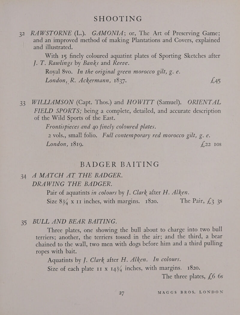 32 RAWSTORNE (L.). GAMONIA; or, The Art of Preserving Game; and an improved method of making Plantations and Covers, explained and illustrated. With 15 finely coloured aquatint plates of Sporting Sketches after J. T. Rawlings by Banks and Reeve. Royal 8vo. In the original green morocco gilt, g. e. London, R. Ackermann, 1837. £45 33 WILLIAMSON (Capt. Thos.) and HOWITT (Samuel). ORIENTAL FIELD SPORTS; being a compiete, detailed, and accurate description of the Wild Sports of the East. Frontispieces and 40 finely coloured plates. 2 vols., small folio. Full contemporary red morocco gilt, g. e. London, 1819. 2, TOS | PA GER BATTING 4 AMAT CH AT THE BADGEK. DRAWING THE BADGER. Pair of aquatints 2 colours by J. Clark after H. Alken. Size 834 x 11 inches, with margins. 1820. MhesPain./ a6 35 BULL AND BEAR BAITING. Three plates, one showing the bull about to charge into two bull terriers; another, the terriers tossed in the air; and the third, a bear chained to the wall, two men with dogs before him and a third pulling ropes with bait. | Aquatints by J. Clark after H. Alken. In colours. Size of each plate 11 x 1434 inches, with margins. 1820. The three plates, £6 6s