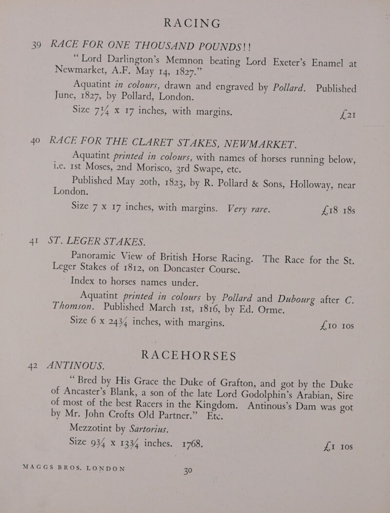 39 RACE FOR ONE THOUSAND POUNDS!! mellord Darlington’s Memnon beating Lord Exeter’s Enamel at Newmarket, A.F. May 14, 1827.” Aquatint in colours, drawn and engraved by Pollard. Published June, 1827, by Pollard, London. Size 714 x 17 inches, with margins. PPS: 40 ‘RACE FOR THE CLARET STAKES, NEWMARKET. Aguatint printed in colours, with names of horses running below, 1.e. Ist Moses, 2nd Morisco, 3rd Swape, etc. Published May 2oth, 1823, by R. Pollard &amp; Sons, Holloway, near London. Size 7 X 17 inches, with margins. Very rare. £18 18s 41 ST. LEGER STAKES. Panoramic View of British Horse Racing. The Race for the St. Leger Stakes of 1812, on Doncaster Course. Index to horses names under. Aquatint printed in colours by Pollard and Dubourg after C. Thomson. Published March Ist, 1816, by Ed. Orme. Size 6 x 2434 inches, with margins. £10 10s RACEHORSES 42 ANTINOUS. * Bred by His Grace the Duke of Grafton, and got by the Duke of Ancaster’s Blank, a son of the late Lord Godolphin’s Arabian, Sire of most of the best Racers in the Kingdom. Antinous’s Dam was got by Mr. John Crofts Old Partner.” Ete. Mezzotint by Sartorius. Size 934 X 1334 inches. 1768. £1 Ios
