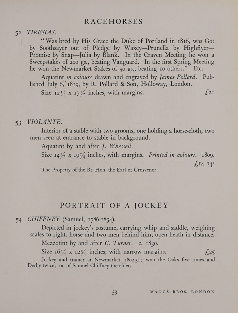 RACEHORSES 52 TIRESIAS. ‘“ Was bred by His Grace the Duke of Portland in 1816, was Got by Soothsayer out of Pledge by Waxey—Prunella by Highflyer— Promise by Snap—Julia by Blank. In the Craven Meeting he won a Sweepstakes of 200 gs., beating Vanguard. In the first Spring Meeting he won the Newmarket Stakes of 50 gs., beating 10 others.”’ Etc. Aquatint in colours drawn and engraved by James Pollard. Pub- lished July 6, 1819, by R. Pollard &amp; Son, Holloway, London. Size 1214 x 17%4 inches, with margins. Lt 53 VIOLANTE. Interior of a stable with two grooms, one holding a horse-cloth, two men seen at entrance to stable in background. Aquatint by and after J. Whessell. Size 14% x 191% inches, with margins. Printed in colours. 1809. £14 14s The Property of the Rt. Hon. the Earl of Grosvenor. PORTRAIT OF A JOCKEY 54 CHIFFNEY (Samuel, 1786-1854). Depicted in jockey’s costume, carrying whip and saddle, weighing scales to right, horse and two men behind him, open heath in distance. Mezzotint by and after C. Turner. c. 1830. Size 1614 x 1234 inches, with narrow margins. has, Jockey and trainer at Newmarket, 1802-51; won the Oaks five times and Derby twice; son of Samuel Chiffney the elder.