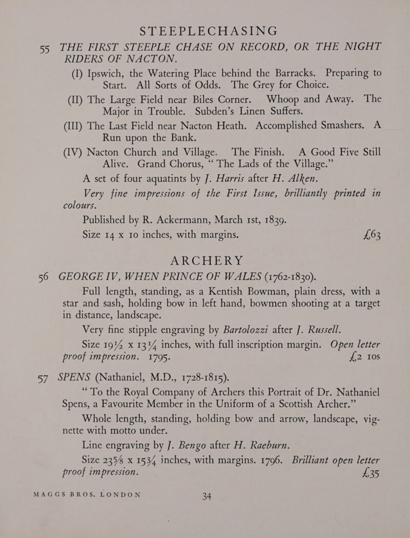 SelB Gere GING 55 JHE FIRST: SPEEPEE CHASE JON RECORD OK AEG IGiigs RIDERS OF NACTON: (1) Ipswich, the Watering Place behind the Barracks. Preparing to Start. All Sorts of Odds. The Grey for Choice. (II) The Large Field near Biles Corner. Whoop and Away. The Major in Trouble. Subden’s Linen Suffers. (III) The Last Field near Nacton Heath. Accomplished Smashers. A Run upon the Bank. (IV) Nacton Church and Village. The Finish. A Good Five Still Alive. Grand Chorus, “‘ The Lads of the Village.” A set of four aquatints by J. Harris after H. Alken. Very fine impressions of the First Issue, brilliantly printed in colours. Published by R. Ackermann, March Ist, 1839. Size 14 x 10 inches, with margins. £63 ANRC ABUe, ROvE 56 GEORGE IV, WHEN PRINCE OF WALES (1762-1830). Full length, standing, as a Kentish Bowman, plain dress, with a star and sash, holding bow in left hand, bowmen shooting at a target in distance, landscape. Very fine stipple engraving by Bartolozzi after J. Russell. Size 1914 x 13% inches, with full inscription margin. Open letter proof impression. 1795. £2 I0s 57 SPENS (Nathaniel, M.D., 1728-1815). “To the Royal Company of Archers this Portrait of Dr. Nathaniel Spens, a Favourite Member in the Uniform of a Scottish Archer.” Whole length, standing, holding bow and arrow, landscape, vig- nette with motto under. Line engraving by J. Bengo after H. Raeburn. Size 2358 x 1534 inches, with margins. 1796. Brilliant open letter proof impression. £35