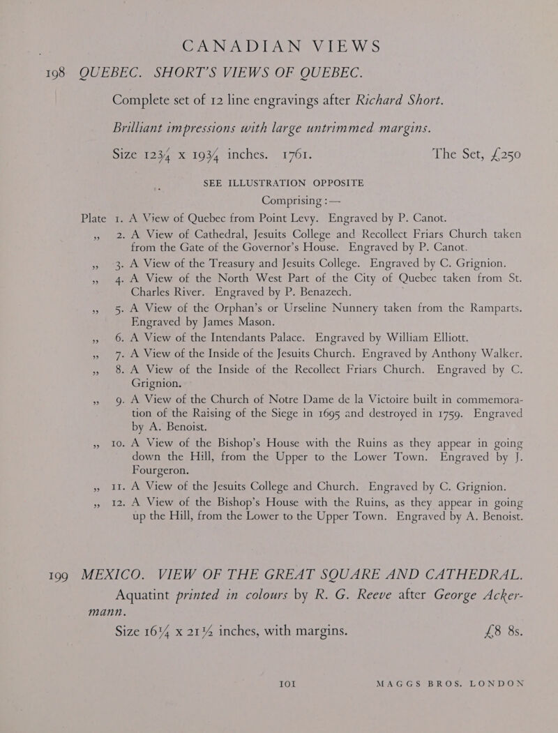 CANADIAN VIEWS SEE ILLUSTRATION OPPOSITE Comprising :— A View of Quebec from Point Levy. Engraved by P. Canot. ” 3. ” 4. 558 Mans Nemes Co NI from the Gate of the Governor’s House. Engraved by P. Canot. A. View of the Treasury and Jesuits College. Engraved by C. Grignion. A View of the North West Part of the City of Quebec taken from St. Charles River. Engraved by P. Benazech. A View of the Orphan’s or Urseline Nunnery taken from the Ramparts. Engraved by James Mason. A View of the Intendants Palace. Engraved by William Elliott. Grignion. tion of the Raising of the Siege in 1695 and destroyed in 1759. Engraved by A. Benoist. down the Hill, from the Upper to the Lower Town. Engraved by J. Fourgeron. up the Hill, from the Lower to the Upper Town. Engraved by A. Benoist.