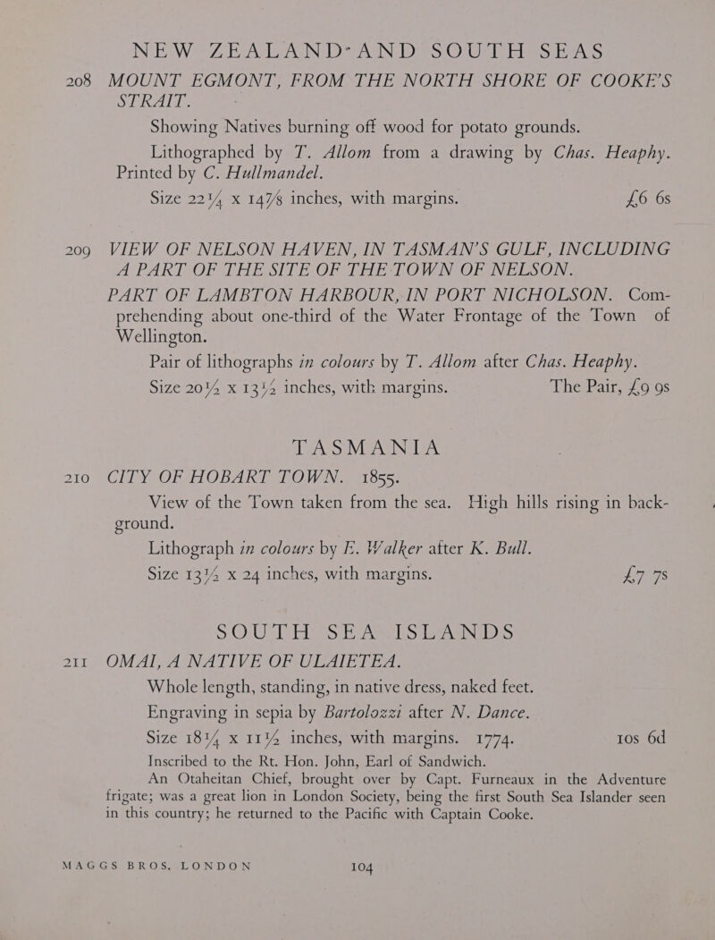 NEW Z EA AN DEN DS O1UF TT EbaS eS MOUNT EGMONT, FROM THE NORTH SHORE OF COOKE’S Sae : Showing Natives burning off wood for potato grounds. Lithographed by T. Allom from a drawing by Chas. Heaphy. Printed by C. Hullmandel. Size 224% x 147% inches, with margins. £6 6s VIEW OF NELSON HAVEN, IN TASMAN’S GULF, INCLUDING A PARIOOFP THE SITEOF THE SLOW N OFANELSON.: PART OF LAMBTON HARBOUR, IN PORT NICHOLSON. Com- prehending about one-third of the Water Frontage of the Town of Wellington. Pair of lithographs zn colours by T. Allom atter Chas. Heaphy. Size 20%4 x 1344 inches, with margins. heiPain 010s TASMANIA. CITY OF HOBART TOWN. 1855. View of the Town taken from the sea. High hills rising in back- ground. Lithograph zn colours by k. Walker atter K. Bull. Size 13% x 24 inches, with margins. Leas aces SHONUR bir Mopybye\s “dbp Ee. INEIDES OMAL,. A NATIVE OF UEAIE IEA. Whole length, standing, in native dress, naked feet. Engraving in sepia by Bartolozzi after N. Dance. Size 1814 x 1144 inches, with margins. 1774. tos 6d Inscribed to the Rt. Hon. John, Earl of Sandwich. An Otaheitan Chief, brought over by Capt. Furneaux in the Adventure frigate; was a great lion in London Society, being the first South Sea Islander seen in this country; he returned to the Pacific with Captain Cooke.