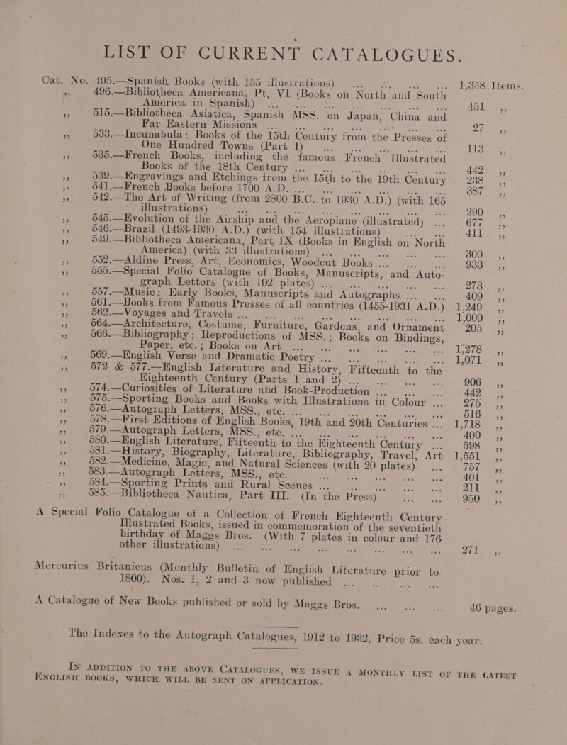 LIST OF CURRENT CATALOGUES. Cat. No. 495.—Spanish Books (with 155 illustrations) ... Ma cetoet Ast bos. LueMs: py? 496.—Bibliotheca Americana, Pt, VI (Books on North and South America in Spanish) Pen me ee ot rea | Me i ae 451, % 515.—Bibliotheca Asiatica, Spanish MSS. on Japan, China and Pe aeestort. Missions) 252). Ya wai SHAE oes Es 533.—Incunabula: Books of the 15th Century from the Presses of One Hundred Towns (Part 1) Peek Suh; eee canta ad Aire eee Pe 039.—French Books, including the famous French Illustrated pOumeeotmamastoun Comtury'f, 2) 9) 442 Ca, fo 039.—Engravings and Etchings from the 15th to the 19th Century 7s a Sala Re 541.—French Books before 1700 A.D. ... ... ...... Petes Ooinn ts, » - 942.—The Art of Writing (from 2800 B.C. to 1930 A.D.) (with 165 . illustrations) Senn are eee et eS re Wa + Sd, DOU: ee 5 645.—Evolution of the Airship and the Aeroplane (illustrated) ... OF fos te 546.—Brazil (1493-1930 A.D.) (with 154 illustrations) eae Al Bae <2, a 549.—Bibliotheca Americana, Part IX (Books in English on North Aiterica). (wath oo-Ulustrations)i\©. <4. we Ue ig ‘ 002.—Aldine Press, Art, Economics, Woodcut Books... ... [5 See s 555.—Special Folio Catalogue of Books, Manuscripts, and Auto- graph Mettors (with. 102 plates) ..6- 0-2. isos es, a 557.—Music: Karly Books, Manuscripts and Autographs ... cs anges vs 561.—Books from Famous Presses of all countries (1455-1931 A.D.) 1,249 », °062.—Voyages and Travels. See: ee tse ea nk Scape oS a 064.—Architecture, Costume, Furniture, Gardens, and Ornament 205 a 566.—Bibliography ; Reproductions of MSS. ; Books on Bindings, Paper, etc.; Books on Art... sare: SE cries Sed ype Rakes 7 069.—English Verse and Dramatic Poetry... ... ... |. ries AA fk ae y 572 &amp; 577.—English Literature and History, Fifteenth to the Kighteenth Century (Parts 1 and vA Rees UE aie a ae te 906 .,, PY 074.—Curiosities of Literature and Book-Production ... cy eee 442 ,, 575.—Sporting Books and Books with Illustrations in Colour ae adie os = 076.—Autograph Letters, MSS., etc. ... 516. <, s 9/78.—First Editions of English Books, 19th and 20th Centuries ..._ 1,718 a - 079.—Autograph Letters, MSS., etc.’.. ... ... ... titer i 580.—English Literature, Fifteenth to the Kighteenth Century ... 598 EP 581.—History, Biography, Literature, Bibliography, Travel, Art 1,551 a 082.—Medicine, Magic, and Natural Sciences (with 20 plates)... 757 He 083.—Autograph Letters, MSS., etc. Shee ia Saale: AN oe ie 084.—Sporting Prints and Rural Scenes ... || ee oy se hy ¥nta 211 4 585.—Bibliotheca Nautica, Part III. (In the Press) Dig t 950 A Special Folio Catalogue of a Collection of French Kighteenth Century Illustrated Books, issued in commemoration of the seventieth birthday of Mages Bros. (With 7 plates in colour and 176 other illustrations) rR ee Mercurius Britanicus (Monthly Bulletin of English Literature prior to 1800). Nos. 1, 2 and 3 now published ey A Catalogue of New Books published or sold by WES atlas ee 46 pages, The Indexes to the Autograph Catalogues, 1912 to 1932, Price 5s. each year. | IN ADDITION TO THE ABOVE CATALOGUES, WE ISSUE A MONTHLY LIST OF THE LATEST ENGLISH BOOKS, WHICH WILL BE SENT ON APPLICATION.