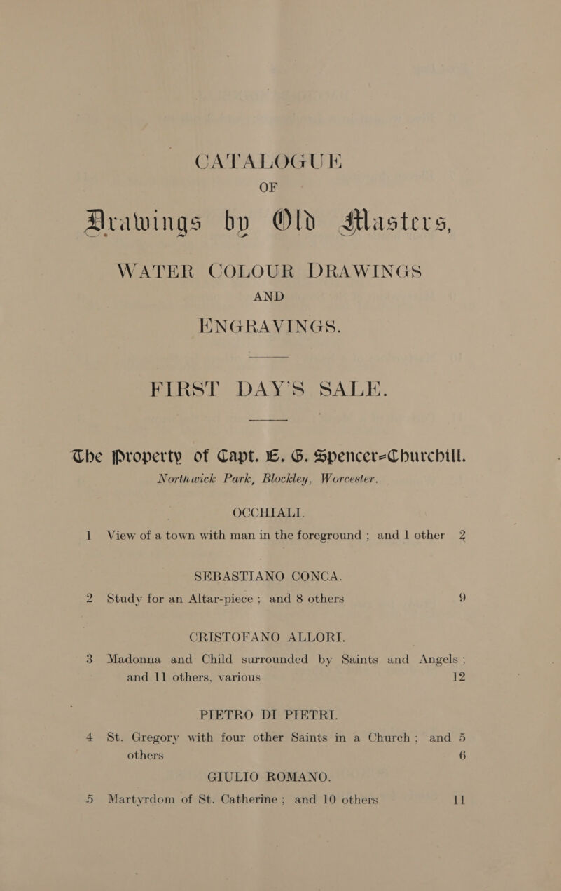 CATALOGUE OF Arawings by OD SMlasters, WATER COLOUR DRAWINGS AND ENGRAVINGS. FIRST DAY'S SALE. The Property of Capt. LE. G. SpencerezCbhurcbill. Northwick Park, Blockley, Worcester. OCCHIALI. 1 View of a town with man in the foreground ; and 1 other 2 SEBASTIANO CONCA. 2 Study for an Altar-piece ; and 8 others 9 CRISTOFANO ALLORI. 3 Madonna and Child surrounded by Saints and Angels ; and 11 others, various PIETRO DI PIETRI. 4 $t. Gregory with four other Saints in a Church; and 5 others 6 GIULIO ROMANO.