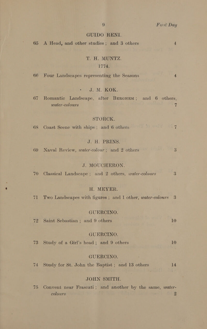 65 66 67 68 69 70 72 73 75 Six. Burst Day GUIDO RENI. | A Head, and other studies; and 3 others 4 > H. Mae cz. 1774. Four Landscapes representing the Seasons 4 J. M. KOK. Romantic Landscape, after BerecHem; and 6 others, water -colours 7 STORCK. ~I Coast Scene with ships ; and 6 others J. H. PRINS. Naval Review, water-colour ; and 2 others 3 J. MOUCHERON. © Classical Landscape; and 2 others, water-colours 3 H. MEYER. Two Landscapes with figures ; and | other, water-colours 3 GUERCINO. Saint Sebastian ; and 9 others 10 GUERCINO. Study of a Girl’s head ; and 9 others 10 GUERCINO. Study for St. John the Baptist ; and 13 others 14 JOHN SMITH. Convent near Frascati; and another by the same, water- colours UR.