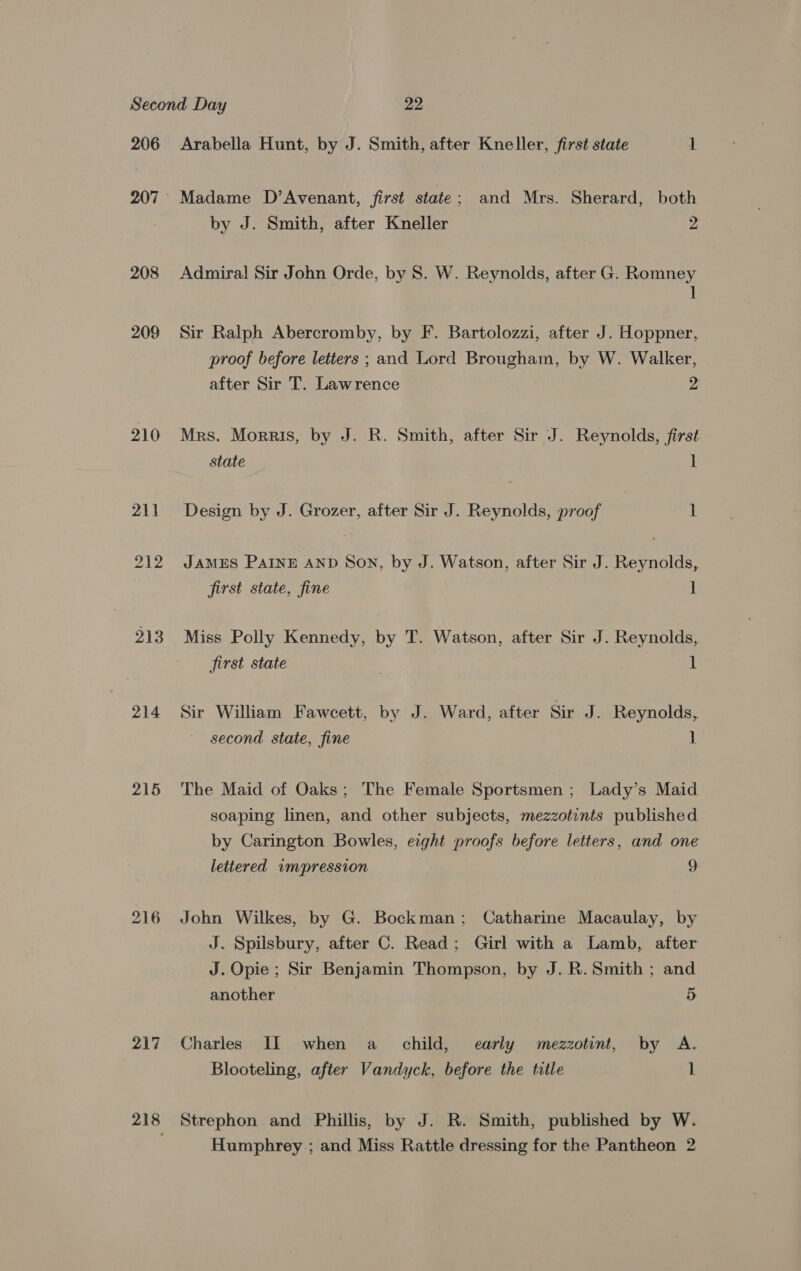 206 208 209 210 211 212 213 214 215 217 218 Arabella Hunt, by J. Smith, after Kneller, first state 1 Madame D’Avenant, first state; and Mrs. Sherard, both by J. Smith, after Kneller 2 Admiral Sir John Orde, by 8. W. Reynolds, after G. Romney 1 Sir Ralph Abercromby, by F. Bartolozzi, after J. Hoppner, proof before letters ; and Lord Brougham, by W. Walker, after Sir T. Lawrence 2 Mrs. Morris, by J. R. Smith, after Sir J. Reynolds, first state 1 Design by J. Grozer, after Sir J. Reynolds, proof : JAMES PAINE AND Son, by J. Watson, after Sir J. Reynolds, first state, fine ] Miss Polly Kennedy, by T. Watson, after Sir J. Reynolds, first state . 1 Sir William Fawcett, by J. Ward, after Sir J. Reynolds, second state, fine 1 The Maid of Oaks; The Female Sportsmen; Lady’s Maid soaping linen, and other subjects, mezzotints published by Carington Bowles, erght proofs before letters, and one lettered wmpression o John Wilkes, by G. Bockman; Catharine Macaulay, by J. Spilsbury, after C. Read; Girl with a Lamb, after J. Opie ; Sir Benjamin Thompson, by J. R. Smith ; and another 5 Charles II when a_ child, early mezzotint, by A. Blooteling, after Vandyck, before the title 1 Strephon and Phillis, by J. R. Smith, published by W. Humphrey ; and Miss Rattle dressing for the Pantheon 2