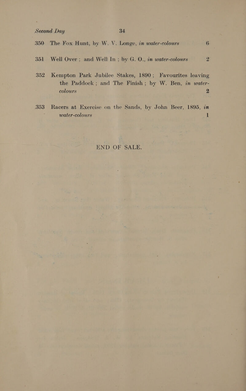 350 ~The Fox Hunt, by W. V. Longe, in water-colours 6 351 Well Over; and Well In ; by G. O., in water-colours 2 352 Kempton Park Jubilee Stakes, 1890; Favourites leaving the Paddock ; and The Finish; by W. Ben, in water- colours 2 353 Racers at Exercise on the Sands, by John Beer, 1895, on water-colours 1 END OF SALE.
