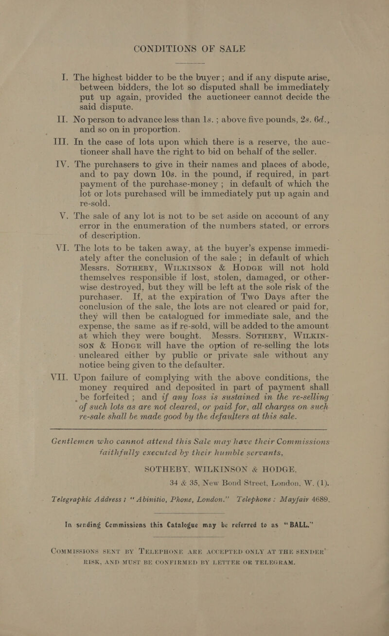 CONDITIONS OF SALE The highest bidder to be the buyer ; and if any dispute arise, between bidders, the lot so disputed shall be immediately put up again, provided the auctioneer cannot decide the said dispute. and so on in proportion. In the case of lots upon which there is a reserve, the auc- tioneer shall have the right to bid on behalf of the seller. and to pay down 10s. in the pound, if required, in part payment of the purchase-money ; in default of which the lot or lots purchased will be immediately put up again and re-sold. error in the enumeration of the numbers stated, or errors. of description. The lots to be taken away, at the buyer’s expense immedi- ately after the conclusion of the sale; in default of which Messrs. SoTHEBY, WiLkINSON &amp; HopGeE will not hold themselves responsible if lost, stolen, damaged, or other- wise destroyed, but they will be left at the sole risk of the purchaser. If, at the expiration of Two Days after the conclusion of the sale, the lots are not cleared or paid for, they will then be catalogued for immediate sale, and the expense, the same as if re-sold, will be added to the amount at which they were bought. Messrs. SorHesy, WILKIN- son &amp; Honege will have the option of re-selling the lots uncleared either by public or private sale without any notice being given to the defaulter. Upon failure of complying with the above conditions, the money required and deposited in part of payment shall _be forfeited ; and af any loss is sustained in the re-selling © of such lots as are not cleared, or paid for, all charges on such re-sale shall be made good by the defaulters. at this sale. faithfully executed by their humble servants, SOTHEBY, WILKINSON &amp; HODGE, 34 &amp; 35, New Bond Street, London, W. (1)..   RISK, AND MUST BE CONFIRMED BY LETTER OR TELEGRAM.