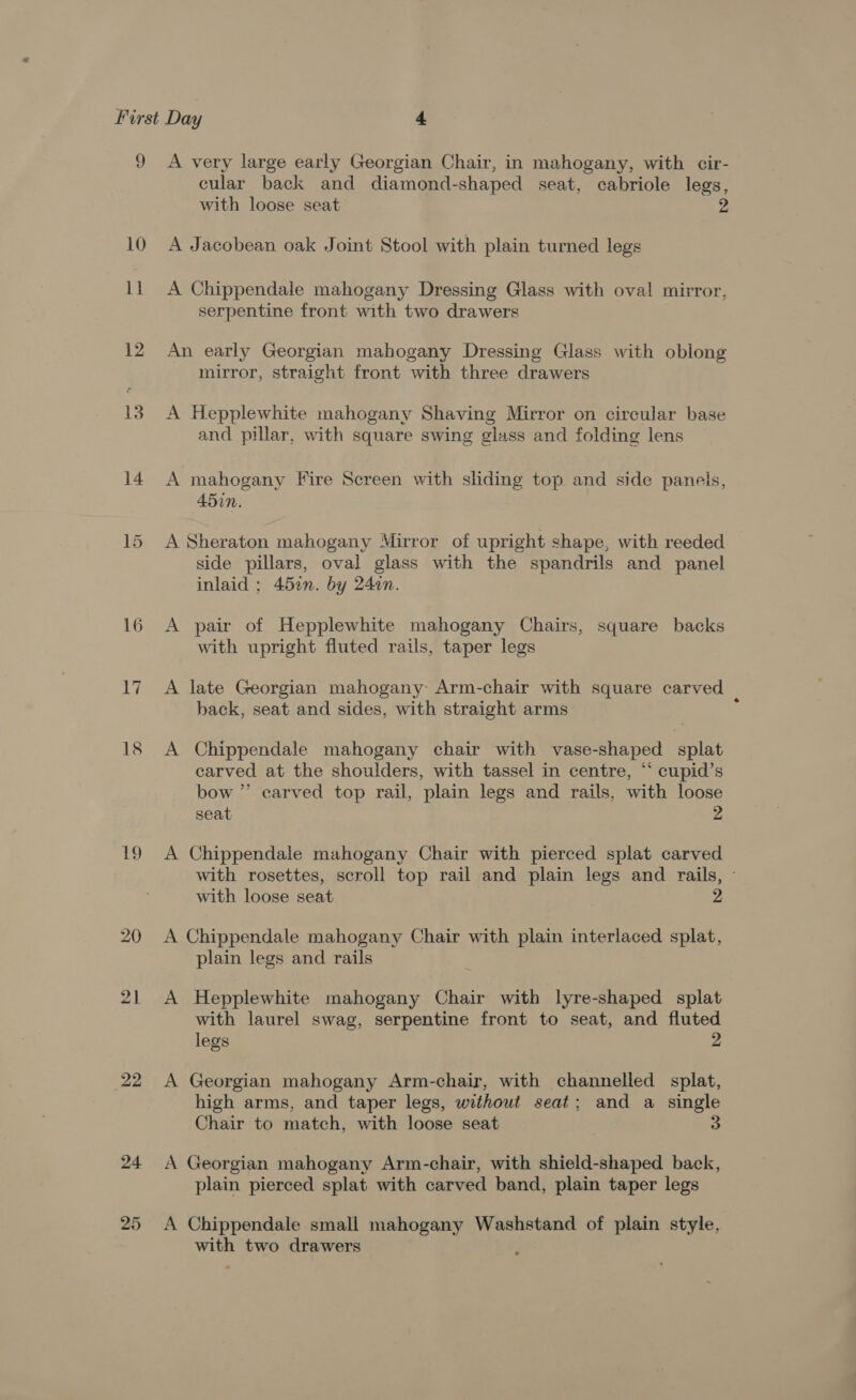 9 10 ll 12 13 14 16 a 18 19 20 21 25 A very large early Georgian Chair, in mahogany, with cir- cular back and diamond-shaped seat, cabriole legs, with loose seat A Jacobean oak Joint Stool with plain turned legs A Chippendale mahogany Dressing Glass with oval mirror, serpentine front with two drawers An early Georgian mahogany Dressing Glass with oblong mirror, straight front with three drawers A Hepplewhite mahogany Shaving Mirror on circular base and pillar, with square swing glass and folding lens A mahogany Fire Screen with sliding top and side panels, 450. A Sheraton mahogany Mirror of upright shape, with reeded side pillars, oval glass with the spandrils and panel inlaid ; 452n. by 24in. A pair of Hepplewhite mahogany Chairs, square backs with upright fluted rails, taper legs A late Georgian mahogany Arm-chair with square carved back, seat and sides, with straight arms ; A Chippendale mahogany chair with vase-shaped splat carved at the shoulders, with tassel in centre, “* cupid’s bow ” carved top rail, plain legs and rails, with loose seat 2 A Chippendale mahogany Chair with pierced splat carved with rosettes, scroll top rail and plain legs and rails, - with loose seat A Chippendale mahogany Chair with plain interlaced splat, plain legs and rails A Hepplewhite mahogany Chair with lyre-shaped splat with laurel swag, serpentine front to seat, and fluted legs 2 A Georgian mahogany Arm-chair, with channelled splat, high arms, and taper legs, without seat; and a single Chair to match, with loose seat A Georgian mahogany Arm-chair, with shield-shaped back, plain pierced splat with carved band, plain taper legs A Chippendale small mahogany Washstand of plain style, with two drawers