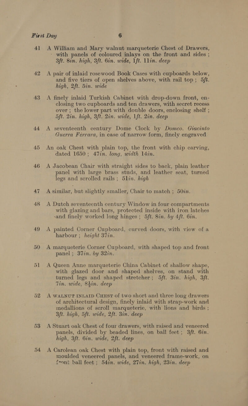 41 42 43 d+ 45 4.6 47 48 49 50 51 54 A William and Mary walnut marqueterie Chest of Drawers, - with panels of coloured inlays on the front and sides ; 3ft. 8in. high, 3ft. Gin. wide, 1ft. Llin. deep A pair of inlaid rosewood Book Cases with cupboards below, and five tiers of open shelves above, with rail top; 5ft. high, 2ft. 5in. wide A finely inlaid Turkish Cabinet with drop-down front, en- closing two cupboards and ten drawers, with secret recess over ; the lower part with double doors, enclosing shelf ; 5ft. 2in. high, 3ft. 2in. wide, 1ft. 2in. deep A seventeenth century Dome Clock by Domco. Giacinto Guerra Ferrara, in case of narrow form, finely engraved An oak Chest with plain top, the front with chip carving, dated 1650; 47in. long, width 14cn. A Jacobean Chair with straight sides to back, plain leather panel with large brass studs, and leather seat, turned legs and scrolled rails ; 5lin. high A similar, but slightly smaller, Chair to match ; 50in. A Dutch seventeenth century Window in four compartments with glazing and bars, protected inside with iron latches sand finely worked long hinges; 5ft. 8in. by 4ft. 6on. A painted Corner Cupboard, curved doors, with view of a harbour ; height 37in. | A marqueterie Corner Cupboard, with shaped top and front panel ; 37en. by 32in. A Queen Anne marqueterie China Cabinet of shallow shape, with glazed door and shaped shelves, on stand with turned legs and shaped stretcher; 5ft. 3in. high, 3ft. Tin. wide, 84in. deep A WALNUT INLAID CuHEstT of two short and three long drawers of architectural design, finely inlaid with strap-work and medallions of scroll marqueterie, with lions and birds ; 3ft. high, 5ft. wide, 2ft. 31n. deep A Stuart oak Chest of four drawers, with raised and veneered panels, divided by beaded lines, on ball feet; 3ft. 6in. high, 3ft. 6in. wide, 2ft. deep A Carolean oak Chest with plain top, front with raised and moulded veneered panels, and veneered frame-work, on feont hall feet; 54in. wide, 27in. high, 23in. deep