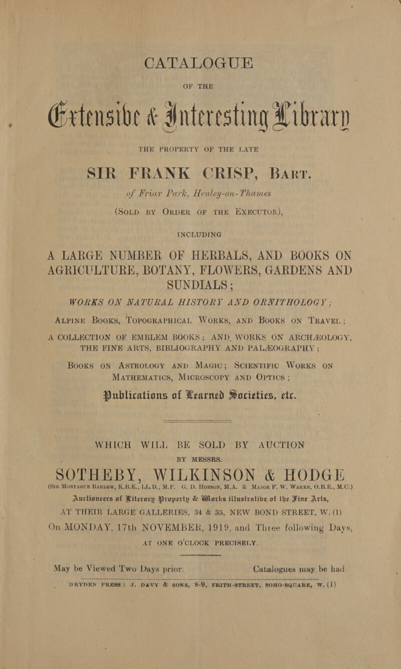 CATALOGUE OF THE Extensive &amp; Interesting Librarn THE PROPERTY OF THE LATE SIR FRANK CRISP, Barr. of Briar Park, Henley-on-Thames | (SOLD BY ORDER OF THE EXECUTOR), INCLUDING A LARGE NUMBER OF HERBALS, AND BOOKS ON AGRICULTURE, BOTANY, FLOWERS, GARDENS AND SUNDIALS; WORKS ON NATURAL HISTORY AND ORNITHOLOGY ; ALPINE Books, TOPOGRAPHICAL WORKS, AND BooKs ON TRAVEL; A COLLECTION OF EMBLEM BOOKS; AND, WORKS ON ARCHADOLOGY, THE FINE ARTS, BIBLIOGRAPHY AND PALALOGRAPHY ;. Books ON ASTROLOGY AND MaAGic; SCIENTIFIC WorRKS ON MATHEMATICS, MicROSCOPY AND OPTICS ; Publications of Learned Societies, etc.  WHICH WILL BE SOLD BY AUCTION BY MESSRS. SOTHEBY, WILKINSON &amp; HODGE (Sir Monracup Bariow, K,B.E. ULD., M.P. G. D. Hopson, M.A. &amp; Masor F. W. Warre, O.B.E., M.C.) Auctioneers of Hiterary Properiu &amp; Works tilustratibe of the Fine Arts, AT THEIR LARGE GALLERIES, 34 &amp; 35, NEW BOND STREET, W. (1) On MONDAY, 17th NOVEMBER, 1919, and Three following Days, AT ONE O'CLOCK PRECISELY. May be Viewed ‘I'wo Days prior. ‘Catalogues may be bad.   DRYDEN PRESS: J. DAVY &amp; SONS, 8-9, FRITH-STREET, SOHO-SQUARE, W. (1)