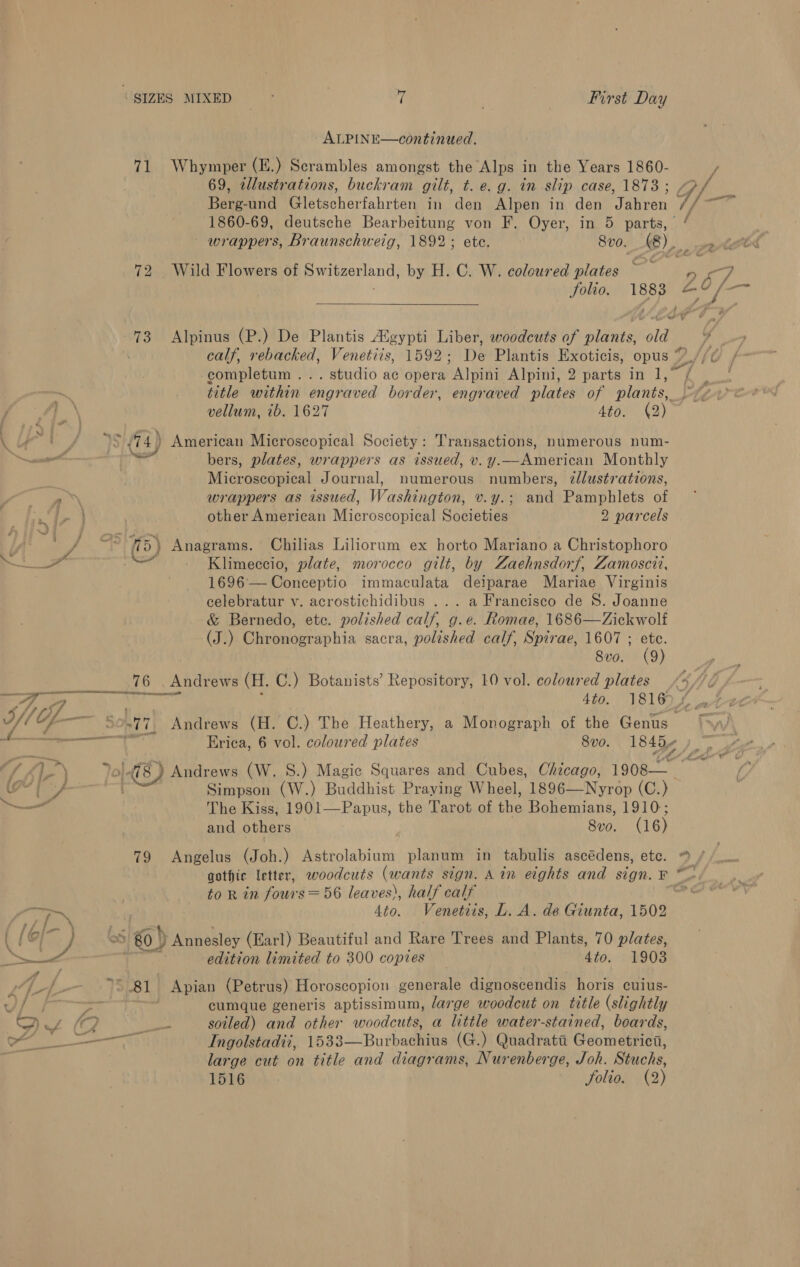 ALPINE—continued. 71 Whymper (E.) Scrambles amongst the Alps in the Years 1860- / 69, 2llustrations, buckram gilt, t.@, Q. an slip case, 1873 ; U/- Berg-und Pic tscharfahysen in den Alpen in den Wiican aa an 1860-69, deutsche Bearbeitung von F. Oyer, in 5 parts, “ wrappers, Braunschweig, 1892; ete. 8vo. (e) eto 72 Wild Flowers of prenenend: by H. C. W. coloured plates ~ ve: &lt;7 Solio. ieee ee if —s ; - 73 Alpinus (P.) De Plantis Augypti Liber, woodcuts of nO old 4 calf, rebacked, aie: 1592; De Plantis Exoticis, opus *.//¢ completum ... studio ac opera Alpini Alpini, 2 parts in ey title within engraved border, engraved plates of plants, vv vellum, 1b. 1627 Aton 42) 4 of /74)) American Microscopical Society: Transactions, numerous num- ei died bers, plates, wrappers as issued, v. y. A erican Monthly Wie al Journal, numerous numbers, dllustrations, a’ wrappers as issued, Waskenpeon v.y.; and Pamphlets of == other American Microscopical Societies 2 parcels LA!) eee af (5) Anagrams. Chilias Liliorum ex horto Mariano a Christophoro . Klimeccio, plate, morocco gilt, by Zaehnsdorf, Zamoscit, 1696 — Conceptio immaculata deiparae Mariae Virginis celebratur v. acrostichidibus ... a Francisco de 8. Joanne &amp; Bernedo, etc. polished calf, g.e. Romae, 1686—Zickwolf (J.) Chronographia sacra, polished calf, Spirae, 1607 ; ete. 8vo. (9) 76 . Andrews (H. C.) Botanists’ Repository, 10 vol. coloured plates / Eo ise &gt; we 4to. 1816). 2 ae Andrews (H. C.) The Heathery, a Monograph of the Gong. 5 ec Erica, 6 vol. coloured plates 8v0. 1845 o' }o1-8) Andrews (W. S.) Magic Squares and Cubes, Chicago, 1908 &amp; 7 ray Simpson (W.) Buddhist Praying Wheel, 1896—Nyrop (C.) “~ The Kiss, 1901—Papus, the Tarot of the Bohemians, 1910; and others Svo. (16) 79 Angelus (Joh.) Astrolabium planum in tabulis ascédens, ete. “ / gothic letter, woodcuts (wants sign. Ain eights and sign. F ~~. to R in fours =56 leaves), half calf co ay ee 4to. Venetits, L. A. de Giunta, 1502 &gt; @) Annesley (Earl) Beautiful and Rare Trees and Plants, 70 plates, ~—_—&lt; edition limited to 300 copies 4to. 1903  Tf 81 Apian (Petrus) Horoscopion generale dignoscendis horis cuius- { -em cumque generis aptissimum, large woodcut on title (slightly A ZC ed soiled) and other woodcuts, a little water-stained, boards, sh Ingolstadii, 1533—Burbachius (G.) Quadrata Geometrica, - | large cut on title and diagrams, Nurenberge, Joh. Stuchs, 1516 Solio. (2)