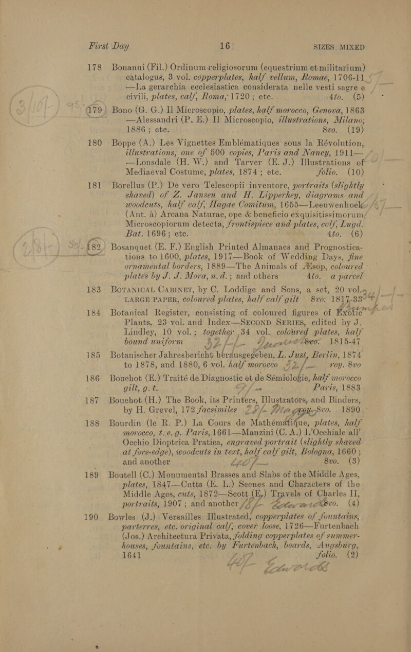 180 181 189 190 —la gerarchia ecclesiastica considerata nelle vesti sagre e Bono (G. G.) I] Microscopio, plates, half morocco, Genova, 1863 —Alessandri (P. E.) Il Microscopio, ¢lustrations, Milano; 1886 ; ete. 8vo. (19) Boppe (A.) Les Vignettes Em blématiques sous la Révolution, illustrations, one of 500 copies, Paris and Nancy, 1911— —-Lonsdale (H. W.) and Tarver (E. J.) Illustrations of Mediaeval Costume, plates, 1874; ete. Jolio. (10) Borellus (P.) De vero Telescopii inventore, portraits (slightly shaved) of Z. Jansen and H. Lipperhey, diagrams and (Ant. 4) Arcana Naturae, ope &amp; beneficio exquisitissimorum, Microscopiorum detecta, We saa dnia? and plates, colf, Lugd. Bat. 1696 ; ete. 4to. (6) Bosanquet (EH. F.) English Printed Almanacs and Prognostica- tions to 1600, plates, 1917—Book of Wedding Days, jine platés by J. J. Mora, n.d.; and others 4to. a parcel BoTANICAL CABINET, by C. Loddige and Sons, a set, 20 vol.« LARGE PAPER, coloured plates, half calf gilt 8vo. 1817- 33° Botanical Register, consisting of coloured figures of tte Plants, 23 vol. and Index—SECOND SERIES, edited by J. Lindley, 10 vol. ; together ,34 vol. coloured plates, half bound uniform 3 Z. f. at z Daecwtvt ’8vo. 1815-47 Botanischer Hiehataniene A OK es LL. Just Berlin, 1874 to 1878, and 1880, 6 vol. half morocco Bae) fu) -0y. Bvo Bouchot (E.) Traité de ea pe et de Sémiologie, font 0CCO gilt, g. t. ont Paris, 1883 Bouchot (H.) The Book, its Printers, Illustrators, and Binders, by H. Grevel, 172 facsimiles 2 /- Wt , FEMS vo. . 1890.- Bourdin (le R. P.) La Cours de “Mathémd fae, plates, half morocco, t. e.g. Paris, 1661—Manzini (C. A.) L’Occhiale all’ Occhio Tippin, Beating, engraved portrait (slightly shaved at fore-edge), woodcuts in teat, half calf gilt, Bologna, 1660 ; and another Cf 7 vee 8v0. (3) Boutell (C.) Monumental Brasses and Slabs of the Middle Ages, plates, 1847-—Cutts (E. L.) Scenes and Characters of the Middle Ages, cuts, 1872—Scott (E,) Travels of Charles II, portraits, 1907; and another /f /- les totk AB v0. (4) Bowles (J.) Versailles Illustrated, copperplates of fountains, parterres, etc. original calf; cover loose, 1726—Furtenbach (Jos.) Architectura Privata, folding copperplates of summer- houses, fountains, etc. ap ust ae hog boards, Augsburg, 1641 P 5 Solio. (2) Pe * cy - w ia 4 ae ee a Bg i : of * . ; J « a -