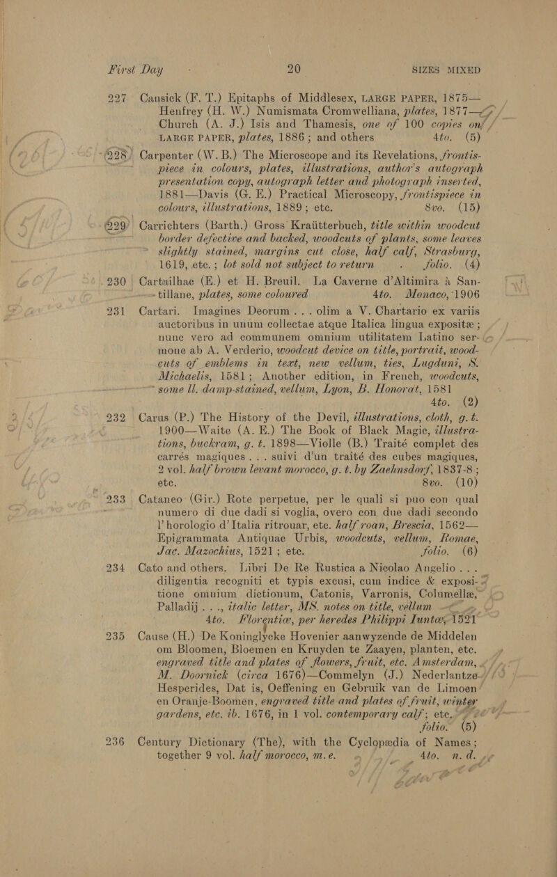 bo ve bo 234 Henfrey (H. W.) Numismata Cromwelliana, plates, 1877—y Church (A. J.) Isis and Thamesis, one of 100 copies onf LARGE PAPER, plates, 1886; and others 4to. (5) piece in colours, plates, illustrations, author’s autograph presentation copy, autograph letter and photograph inserted, 1881—Davis (G. E.) Practical Microscopy, /rontispiece in colours, illustrations, 1889; ete. 8vo. (15) border defective and backed, woodcuts of plants, some leaves slightly stained, margins cut close, half calf, Strasburg, 1619, ete. ; lot sold not subject to return Pc olao:: (de Cartailhae (E.) et H. Breuil.. La Caverne d’Altimira 4 San- -tillane, plates, some coloured 4to. Monaco,'1906 Cartari. Imagines Deorum...olim a V. Chartario ex variis auctoribus in unum collectae atque Italica lingua exposite ; nune vero ad communem omnium utilitatem Latino ser- « mone ab A. Verderio, woodcut device on title, portrait, wood- cuts of emblems in teat, new vellum, ties, Lugduni, S. Michaelis, 1581; Another edition, in French, woodcuts, * some Ul. damp. stained, vellum, Lyon, B. Honorat, 1581 ' 4to. (2) Carus (P.) The History of the Devil, dllustrations, cloth, g. t. 1900—Waite (A. E.) The Book of Black Magic, @llustra- tions, buckram, g. t. 1898—Violle (B.) Traité complet des carrés magiques...suivi d’un traité des cubes magiques, 2 vol. half brown levant morocco, g. t. by Zaehnsdorf, 1837-8 ; etc. 8vo. (10) numero di due dadi si voglia, overo con due dadi secondo V horologio @’ Italia ritrouar, ete. half roan, Brescia, 1562— Epigrammata Antiquae Urbis, woodcuts, vellum, Romae, Jac. Mazochius, 1521; ete. Solio. (6) Cato and others. Libri De Re Rustica a Nicolao Angelio... diligentia recogniti et typis excusi, cum indice &amp; exposi- tione omnium dictionum, Catonis, Varronis, Columelle, Palladij . italic letter, MS. notes on title, vellum . Aes Flor nticr, per heredes Philippi Tuntee, 1521 Cause (H.) De Koninglycke Hovenier aanwyzende de Middelen om Bloomen, Bloemen en Kruyden te Zaayen, planten, etc. engraved title and plates of flowers, frutt, etc. Amsterdam, . Hesperides, Dat is, Oeffening en Gebruik van de Limoen en Oranje-Boomen, eng aved title and plates of fruit, winter Folio: (5) Century Dictionary (The), with the Cyclopedia of Names; together 9 vol. half morocco, m. e. _ Sto. n.d. ve f &gt;