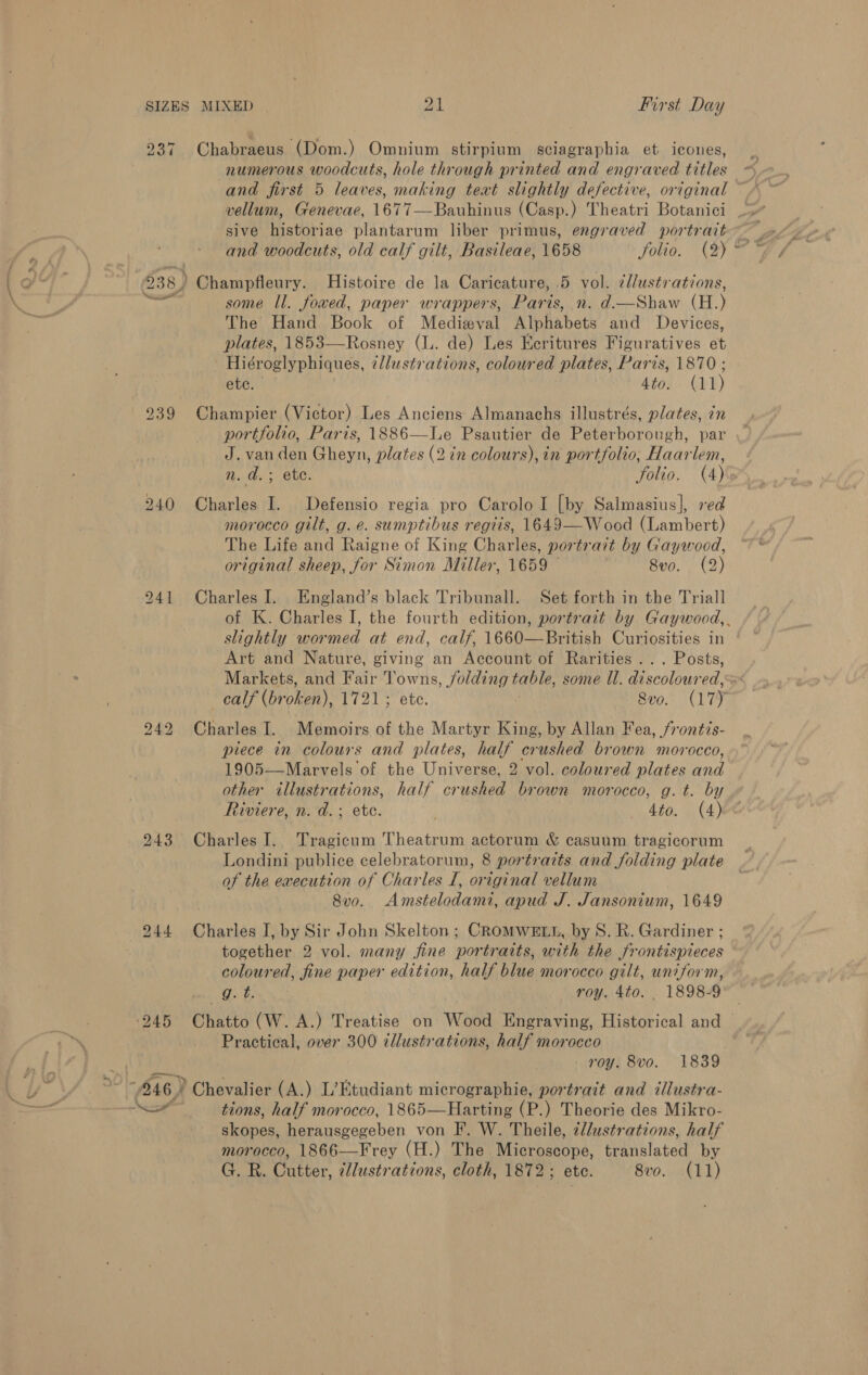 ‘-_ / = Xx - . SIZES 237 938 ) ) ee MIXED 21 First Day Chabraeus (Dom.) Omnium stirpium sciagraphia et icoues, numerous woodcuts, hole through printed and engraved titles vellum, Genevae, 1677—Bauhinus (Casp.) Theatri Botanici sive historiae plantarum liber primus, engraved portrait and woodcuts, old calf gilt, Basileae, 1658 folio. (2) Champfleury. Histoire de la Caricature, 5 yeh illustrations, some ll. fowed, paper wrappers, Paris, n. d.—Shaw (H.) The Hand Book of Medizval Nibhabets and Devices, plates, 1853—Rosney (lL. de) Les Keritures Figuratives et Hiéroglyphiques, ¢llustrations, coloured plates, Paris, 1870 ; ete. 4tos) (Y¥) Champier (Victor) Les Anciens Almanachs illustrés, plates, in portfolio, Paris, 1886—Le Psautier de Peterborough, par J. van den Gheyn, plates (2 in colours), in portfolio, Haarlem, tr Charles I. Defensio regia pro Carolo I [by Salmasius], red morocco gilt, g. e. sumptibus regits, 1649—Wood (Lambert) The Life and Raigne of King Charles, portrait by Gaywood, original sheep, for Simon Miller, 1659 8vo. ( 2) Charles I. England’s black Tribunall. Set forth in the Triall slightly wormed at end, calf, 1660—British Curiosities in Art and Nature, giving an Account of Rarities ... Posts, calf (broken), 1721; ete. Sve. (17) Charles I. Memoirs of the Martyr King, by Allan Fea, frontis- piece in colours and plates, half crushed brown morocco, 1905—Marvels of the Universe, 2 vol. coloured plates and other illustrations, half crushed brown morocco, g. t. by Riviere, n. d.; ete. . ee ATOLL C4) Charles I. Tragicum Theatrum actorum &amp; casuum tragicorum Londini publice celebratorum, 8 portraits and folding plate of the execution of Charles I, original vellum 8vo. Amstelodami, apud J. Jansonium, 1649 Charles I, by Sir John Skelton ; CROMWELL, by S. R. Gardiner ; coloured, fine paper edition, half blue morocco gilt, uniform, g. t. roy. 4to. 1898-9 Chatto (W. A.) Treatise on Wood Engraving, Historical and Practical, over 300 ¢llustrations, half morocco ) Chevalier (A.) L’Etudiant micrographie, portrait and illustra- tions, half morocco, 1865—Harting (P.) Theorie des Mikro- shines, herausgegeben von F. W. Theile, ¢llustrations, half morocco, 1866—Frey (H.) The Michnaadne. translated by