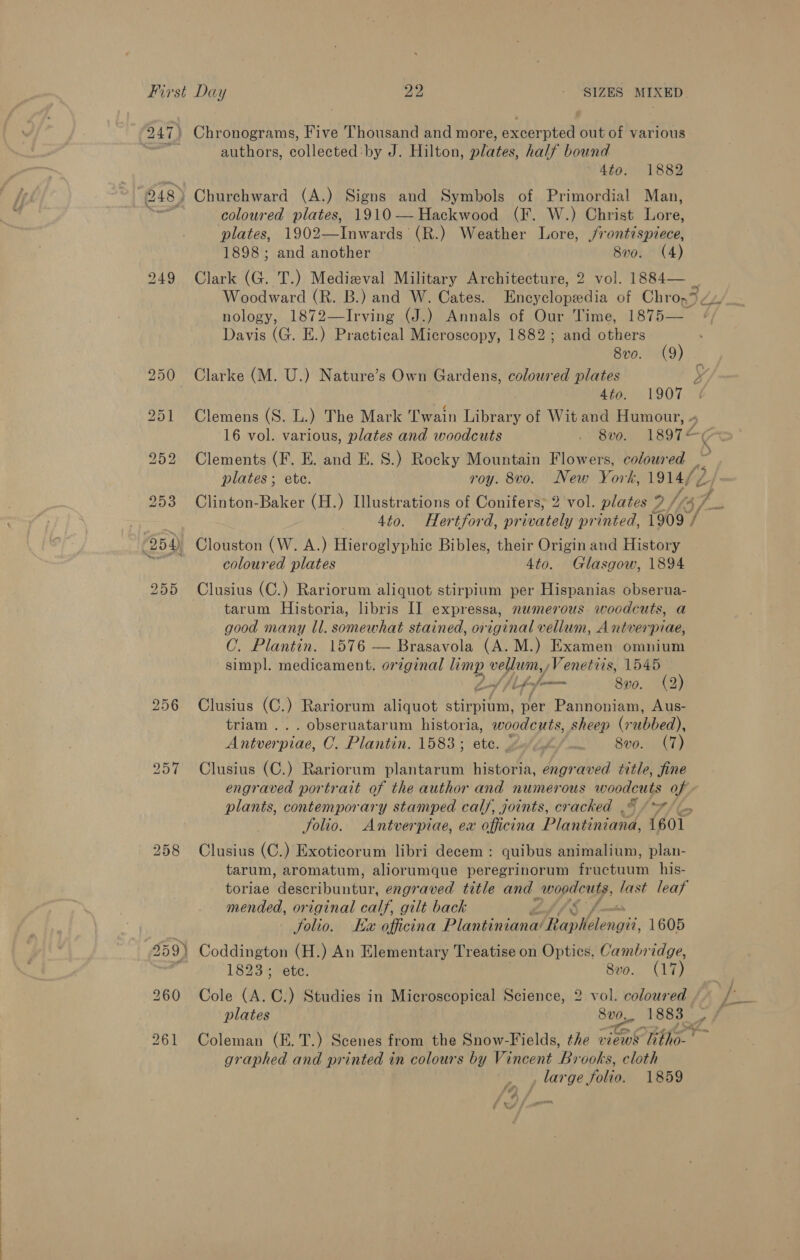 247) Chronograms, Five Thousand and more, excerpted out of various cit authors, collected: by J. Hilton, plates. half bound 4to. 1882 248) Churchward (A.) Signs and Symbols of Primordial Man, Laat coloured plates, 1910—Hackwood (F. W.) Christ Lore, plates, 1902—Inwards (R.) Weather Lore, /rontispiece, 1898; and another | 8v0. (4) 249 Clark (G. T.) Medieval Military Architecture, 2 vol. 1884— _ Woodward (R. B.) and W. Cates. Benepe of Chro,* Lhe nology, 1872—lIrving (J.) Annals of Our Time, 1875— Davis (G. E.) Practical Microscopy, 1882; and others 8v0. (9) 250 Clarke (M. U.) Nature’s Own Gardens, coloured plates 4 ; 4to. 1907 251 Clemens (S. L.) The Mark Twain Library of Wit and Humour, « 16 vol. various, plates and woodcuts DON ASOT? 252 Clements (F. E. and E. 8.) Rocky Mountain Flowers, coloured _ plates; ete. roy. 8vo. New York, 1914/7 b 253 Clinton-Baker (H.) Illustrations of Conifers; 2 vol. plates ? i, 4to. Hertford, pr ivately printed, 1909 / 954) Clouston (W. A.) Hieroglyphic Bibles, their Origin and History f coloured plates 4to. Glasgow, 1894 255 Clusius (C.) Rariorum aliquot stirpium per Hispanias obserua- tarum Historia, libris I] expressa, numerous woodcuts, a good many ll. somewhat stained, original vellum, A ntverpiae, ©. Plantin. 1576 — Brasavola (A. M.) Examen omnium simpl. medicament. original limp wh Venettis, 1545 bed | Lppfm— Svo. (2) 256 Clusius (C.) Rariorum aliquot stirpium, per Pannoniam, Aus- triam ... obseruatarum historia, woodcuts, sheep (rubbed), Antverpiae, C. Plantin. 1583; etc. gif /— 8vo. (7) 257 Clusius (C.) Rariorum plantarum historia, engraved title, fine engraved portrait of the author and numerous eras of plants, contemporary stamped calf, joints, cracked .© (7)... folio. Antverpiae, ex officina Plas 1601 258 Clusius (C.) Exoticorum libri decem: quibus animalium, plan- tarum, aromatum, aliorumque peregrinorum fructuum his- toriae deeboibinear: engraved title and wopacusy, last leaf mended, original calf, gilt back Solio. Kz officina Plantiniana’ Ar olelengii 1605 259) Coddington (H.) An Elementary Treatise on Optics, Cambridge, | 1823; ete. 8vo. (17) 260 Cole (A. ©) Studies in Microscopical Science, 2 vol. coloured 261 Coleman (E.T.) Scenes from the Snow-Fields, the views Ther graphed and printed in colours by Vincent B ‘ooks, cloth large folio. 1859 é x . we