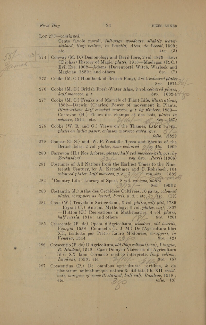 Lor 273—continued. Cento favole morali, full-page woodcuts, slightly water- stained, limp vellum, in Venetia, Aless. de Vecchi, 1599; ete. 4to. (3) 274 Conway (M. D.) Demonology and Devil-Lore, 2 vol. 1879—Levi (Eliphas) History of Magic, plates, 1913—Maclagan (R. C.) ‘Evil Eye, 1902—Adams (Davenport) Witch, Warlock and Magician, 1889 ; and others 8vo. (7) 975 Cooke (M. C. ) Haldhook of British Fungi, 2 vol. colour ed plates .. 8vo. 1871 - 276 Cooke (M. C.) British Fresh-Water Algee, 2 vol. coloured plates, , half morocco, g. t. 8vo. 1882-4° 277 Cooke (M. C.) Freaks and Marvels of Plant Life, cl/ustrations, 1882—Darwin (Charles) Power of movement in Plants, illustrations, half crushed morocco, g.t. by Riviere, 1880— Correvon (H.) Fleurs des champs et des bois, lates in colours, 1911; ete. ‘ LE, 800, 487) 278 Cooke (W. B. and G.) Views on the Thuinaa LARGE PAPER, plates on india paper, crimson morocco extra, g.e. © folio. “A182 2 279 Cooper (C. S.) and W. P. Westell: Trees and: Shrubs of the British Isles, 2 vol. plates, some coloured 2UK fio. 1909 280 Correvon (H.) Nos Arbres, plates, half red morocco gilt, g.t. by Zaehnsdorf fe roy. 8vo. Paris (1906) 281 Costumes of All Nations from the Earliest Times to the Nine- teenth Century, by A. Kretschmer and C. Rohrbach, 104 coloured plates, half morocco, g.e... 8 ~~ roy. 4to. 1882 , roe ght € OER 282 * Country Life” Library of Sport, &amp; vol. various, pldtes © , fmm Svo. 1903-5 283 Costantin (J.) Atlas des Orenidces Culttées, 10 par ts, coloured plates, wrappers as issued, Paris, n.d. ; ete. cP. Ato. (12) 284 Coxe (W.) Travels in Switzerland, 3 vol. plates fb Fs 1789 —Bryant (J.) Antient Mythology, 6 vol. plates, calf, 1807 —Hutton (C.) Recreations in Mathematics, 4 vol. plates, half russia, 1814 ; and others P/. Svo. (26) 285 Crescentio (P. de) Opera dea Ateatnnnae EAT, old boards, Venegia, 1538—Columella (L. J. M.) De ieicoltura libri XII, tradotto per Pietro Wass Modonese, wrappers, in Venetia, 1544 &gt; 8v0. (2) 286 Crescentio (P. de) D’Agricoltura, By: OE (torn), Vinegia, B. Bindoni, 1542—Casii Dionysii Vticensis de Agricultura libri XX Tans Cornario oN interprete, /émp vellum, Lugduni, 1553; ete. dod fi See 8v0. (5) Crescentius (P.) De omnibus Perna e partibus, &amp; de plantarum animaliumque natura &amp; utilitate lib. XII, wood- cuts, margins of some Ul. stained, half calf, Basileae, 1548 ; ete. a Solio. (3) bo CO ~I Ne