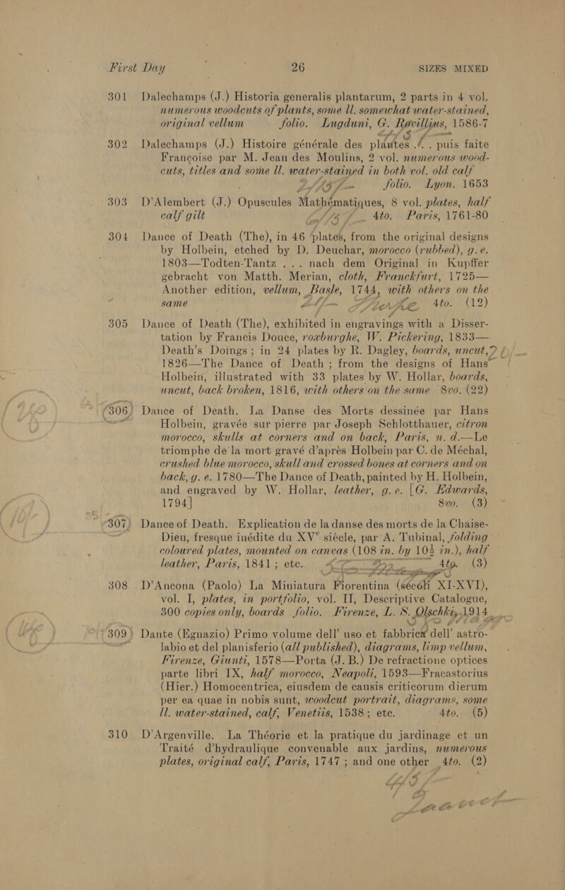 301 Dalechamps (J.) Historia generalis plantarum, 2 parts in 4 vol. numerous woodcuts of plants, some ll. somewhat water-stained, original vellum Solio. Lugduni, G. favillgus, 1586-7 fla Sf. 302 Dalechamps (J.) Histoire générale des plaster t . puis faite Francoise par M. Jean des Moulins, 2 vol. numerous wood- cuts, “pes and some ll. water stained i in both vol. old calf : 45 fm Solio. Lyon. 1653 303. D’Alembert (J.) Gon Mathématiques, 8 vol. plates, half calf gilt laf {5 J *to. Paris, 1761-80 304 Dance of Death (The), in 46 ‘plates, from the original designs by Holbein, etched by D. Deuchar, morocco (rubbed), g. e. 1803—Todten-Tantz ... nach dem Origina] in Kupffer gebracht von Matth. Merian, cloth, Franckfurt, 1725— Another edition, vellum, Basle, Vi4s, with others on the ; same Zé AiO Be, 4to. (12) 305 Dance of Death (The), exhibited i in engravings with a Disser- tation by Francis Douce, roxvburghe, W. Pickering, 1833— 1826—The Dance of Death; from the designs of Hans” Holbein, illustrated with 33 plates by W. Hollar, boards, uncut, back broken, 1816, with others on the same 8vo. (22 (306) Dance of Death. La Danse des Morts dessinée par Hans oe Holbein, gravée sur pierre par Joseph Schlotthauer, cztron morocco, skulls at corners and on back, Paris, n. d.—Le triomphe de la mort gravé d’aprés Holbein par C. de Méchal, crushed blue morocco, skull and crossed bones at corners and on back, g. e. \780— The Dance of Death, painted by H. Holbein, and eae by W. Hollar, leather, g.e. |G. Edwards, 1794] 890. (3) 307) Dance of Death. Explication de la danse des morts de la Chaise- . Dieu, fresque inédite du XV° siécle, par'A. Tubinal, folding colons ed plates, tenis on canvas (108 i in. by 104 in.), half leather, Paris, 1841; Se Ta vay FOIE 4 to. (3) hemes OG Seale pote gr. 308 D’Ancona (Paolo) La Miniatui aN (sécoli XL XVI); vol. I, plates, in portfolio, vol. II], Descriptive Catalogue, 300 copies only, boards folio. Firenze, TES: Uschhis. 1914. 309) Dante (Egnazio) Primo volume dell’ uso et fabbric&amp; dell’. bos uc ‘ieee it labio et del planisferio (all published), diagrams, limp vellum, Firenze, Giunti, 1578—Porta (J. B.) De Ponce optices parte libri IX, half morocco, Neapoli, 1593—Fracastorius ( Hier.) Hop een Hier: eiusdem de causis criticorum dierum per ea quae in nobis sunt, woodcut portrait, diagrams, some ll. water-stained, calf, Venetiis, 1538; etc. Ato. (5) 310 D’Argenville. La Théorie et la pratique du jardinage et un Traité dhydraulique convenable aux jardins, numerous plates, original calf, Paris, 1747 ; and one other _4to. (2) ra “ Gp i ’ s “ee ge *