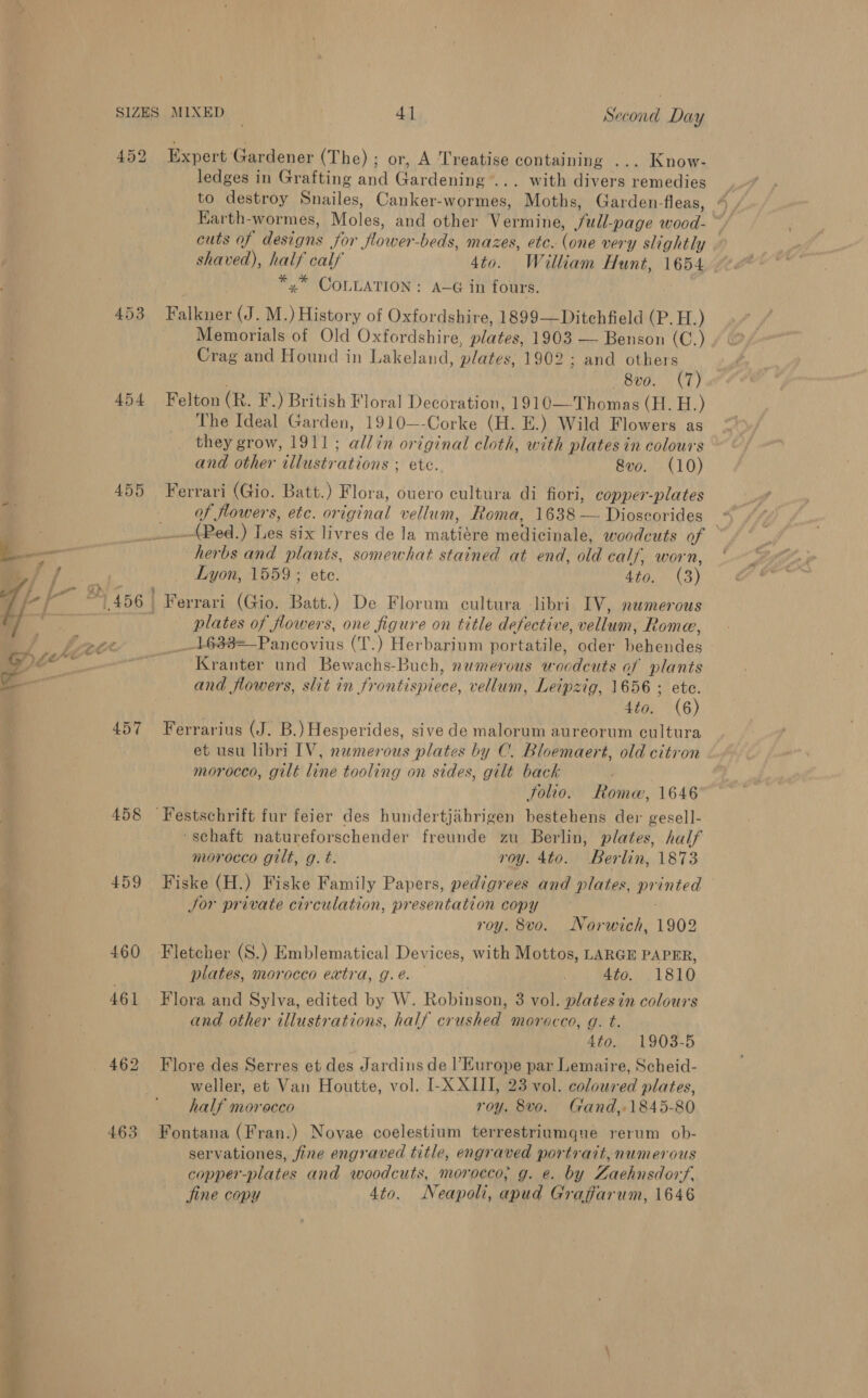 y 452 453 454 Earth-wormes, Moles, and other eine: ull nace wood- ~ cuts of designs for ‘flower -beds, mazes, ete. ere very slightly shaved), half calf 4to. William Hunt, 1654 *,* COLLATION: A-G in fours. Memorials of Old Oxfordshire, plates, 1903 — Benson (C.) , Crag and Hound in Lakeland, plates. 1902 ; and others 8vo. (7) The Ideal Garden, 1910—-Corke (H. iE.) Wild Tee as they grow, 1911; Bis original ie with plates in colours and other illustr ations ; ete. Svo. (10) 457 458 459 RO as etc. or inal vellum, Roma, 16382 Dioss corides _ (PRed.) Les six livres de la maine medicinale, woodcuts of — ores and plants, somewhat stained at end, old calf, worn, * Lyon, 1559; ete. 4to. (3) plates of flowers, one figure on title defective, welluan Rome, _1633=—Pancovius (T.) Herbarium portatile, oder Gelade ~ Kranter und Bewachs- Buch, numerous woodcuts of plants and flowers, slit in frontisptees, vellum, Leipzig, 1656 ; “ 4to. (6 et usu libri IV, numerous plates by C. Bloemaert, old citron morocco, gilt line tooling on sides, gilt back Solio. Roma, 1646 morocco gilt, g. t. roy. 4to. Berlin, 1873 Jor private circulation, presentation copy roy. 8vo. Norwich, 1902 plates, morocco extra, g.e. — 4to. 1810 and other illustrations, half crushed morocco, g. t. Ato... 1903-5 weller, et Van Houtte, vol. I-X XIII, 23 vol. coloured plates, half morocco roy. 8vo. Gand,.1845-80 servationes, fine engraved title, engraved portrait, numerous copper-plates and woodcuts, morocco, g. e. by Zaehnsdorf. jine copy 4to. Neapoli, apud Graffarum, 1646
