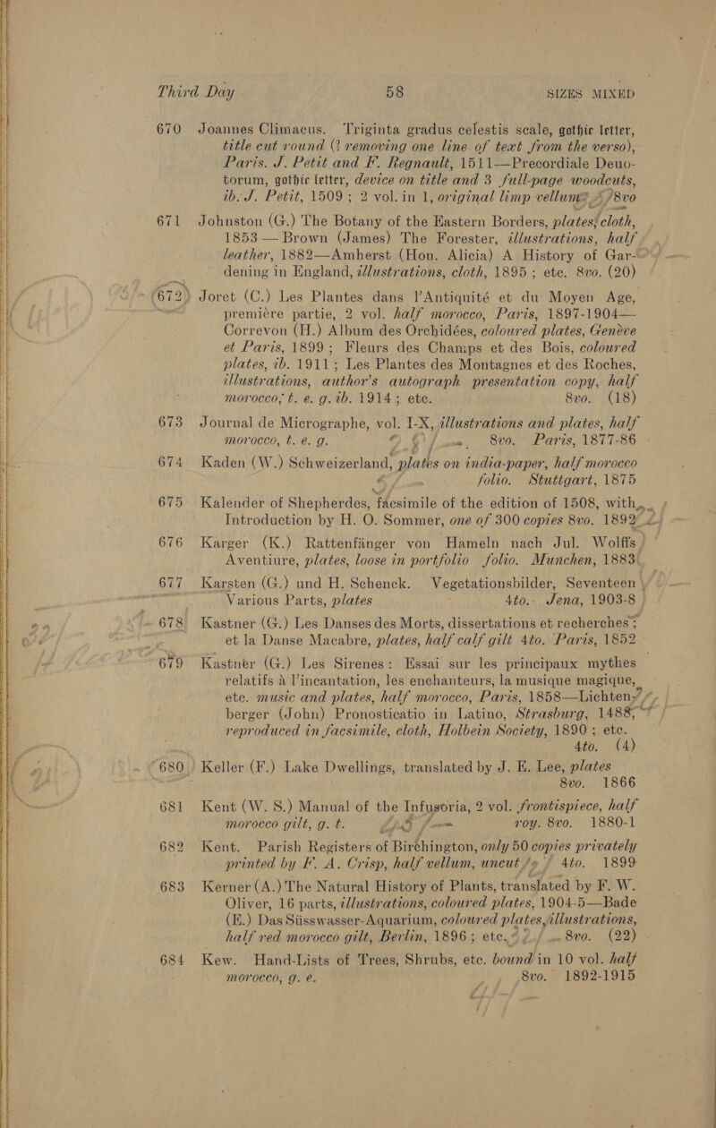   Third Day 58 SIZES MIXED 670 Joannes Climacus. Triginta gradus celestis scale, gothir letter, title cut round (2 removing one line of text bin the ver 80), Paris. J. Petit and F. Regnault, 1511—Precordiale Teta. torum, gothic letter, device on title and 3 full-page woodcuts, ib. J. Petit, 1509 ; 2 vol.in 1, original limp vellum /8v0 671 Johnston (G.) The Botany of the Eastern Borders, plates{ cloth, 1853 -— Brown (James) The Forester, ¢/lustrations, half leather, 1882—Amherst (Hon. Alicia) A History of Gar-~~ dening in England, llustrations, cloth, 1895 ; ete, 8vo. (20) | 672) Joret (C.) Les Plantes dans l’Antiquité et du’ Moyen Age, BN premiere partie, 2 vol. half morocco, Paris, 1897-1904— Correvon (H.) Album des Orchidées, coloured plates, Geneve et Paris, 1899; Fleurs des Champs et des Bois, coloured plates, ib. 1911; Les Plantes des Montagnes et des Roches, illustrations, author’s autograph presentation copy, half a A A ESRC tr ARS me nh a a morocco, t. e. g. ib. 1914; ete. 8vo. (18) 673 Journal de Micrographe, vol. ib X, illustrations and plates, half morocco, t. @. g. o G' fume, 8v0. Paris, 1877-86 674 Kaden (W.) Schweizerland, plates on india-paper, half morocco € folio. Stuttgart, 1875 675 Kalender of Shepherdes, Pe settee of the edition of 1508, with,,. Introduction by H. O. Sommer, one of 300 copies 8v0. 1892 4 676 Karger (K.) Rattenfinger von Hameln nach Jul. Wolffs | Aventiure, plates, loose in portfolio folio. Munchen, 1883. 677 Karsten (G.) und H. Schenck. Vegetationsbilder, Seventeen \ cp Various Parts, plates 4to.- Jena, 1903-8 678 Kastner (G.) Les Danses des Morts, dissertations et recherches et la Danse Macabre, plates, half calf gilé 4to. Paris, 1852 679 Kastner (G.) Les Sirenes: Essai sur les principaux mythes relatifs &amp; incantation, les enchanteurs, la musique magique, ete. music and plates, ‘half morocco, Paris, 1858—Lichten-’ ”, berger (John) Pronosticatio in Latino, Strasburg: 1488? reproduced in facsimile, cloth, Holbein Society, 1890 ; ete. ‘680. Keller (F.) Lake Dwellings, translated has J. E. Lee, plates 8vo. 1866 681 Kent (W. S.) Manual of the Infusoria, 2 vol. frontispiece, half morocco gilt, g. t. Ep fom roy. 8vo. 1880-1 682 Kent. Parish Registers of Birthington, only 50 copies privately printed by F. A. Crisp, half vellum, uncut /e ~ 4to. 1899 683 Kerner (A.) The Natural History of Plants, translated by F. W. Oliver, 16 parts, ¢llustrations, coloured plates, 1904-5—Bade (E.) Das Siisswasser-Aquarium, ha EW he illustrations, half red morocco gilt, Berlin, 1896 ; ete.© , . 8vo. (22) 684 Kew. Hand-Lists of Trees, Shrubs, ete. bound in 10 vol. half MOroced, Gg. e. 8vo. 1892-1915 