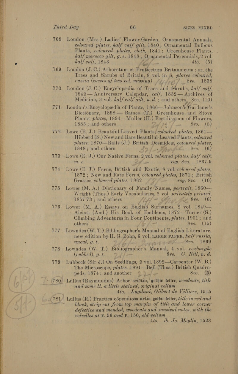  768 Loudon (Mrs.) Ladies’ Flower-Garden, Ornamental Annuals, coloured plates, half calf gilt, 1840; Ornamental Bulbous Plants, coloured ‘plates, cloth, 1841; Greenhouse Plants, half morocco gilt, g. e. 1848 ; ‘Omamental Perennials,.2 vol. half calf, 1843 4to. (5) 769 Loudon (J.C.) Arboretum et Fr eee Britannicum ; or, the Trees and Shrubs of Britain, 8 vol. in 6, plates coloured, russia (covers of two vol. méssing) tlt6f 8%. 1838 770 Loudon (J.C.) Encyclopedia of Trees and of BNO hal} calf, 1842 — Anniversary Calendar, calf, 183. Archives: of Medicine, 3 vol. half calf gilt, n.d.; and others, 800. (10) 771. Loudon’s Encyclopedia of Plants, ARG. Johnson! s “Set RES s Dictionary, 1898 — Baines (T.) Greenhouse and Stove Plants, plates, 1894—Muller (H. , Bey sy ion of Flowers, 1883; and others , mn Rv0. (8) 772 Lowe (E. J.) Beautiful-Leaved Plhntaj talked plates, 1861— Hibbekd ie ) New and Rare Resuiiths: Leaved Plants, coloured plates, 1870—Ralfs (J.) Britich Desmidew, coloured plates, 1848; and others ‘ Svo. (6) 773 Lowe (E. J.) Our Native Reed 9 nb): Bey wo plates, half calf, Mm. e. roy. 8vo. 1867-9 774 Lowe (E. J.) tee British ahd Exotic, 8 vol. coloured ; plates, 1872; New and Rare Ferns, colour ed plates, 1871 ; British Grasses, coloured plates, 1862 ~ © roy. Bv0. (10) 775 Lower (M. A.) Dictionary of Family Names, portrait, 1860— - Wright (Thos.) Early Vocabularies, : 2 vol. pr yea printed, 1857-73 ; and others ~ CLF... 8v0. (6) 776 Lower (M. eh Essays on Englist rt be es 2 ey 1849— | - Alciati (And.) His Book of Emblems, 1873-2 tanner (S.) Climbing Adventures in Four Continents, plates, 1901; and others 8vo. (15) 777 Lowndes (W. T.) Biblioacaphea! s Manual of English. Literature, new edition by H. G. Bohn, 6 vol. LARGE PAPER, halt vated: ; uncut, g.t. 8vo. 1869 778 Lowndes (W. T.) Bibliographer’s Mantel 4 vol. roxburghe (rubbed), g. t. 8v0. G. Bell, n. d. 779 Lubbock (Sir J.) On Sodilingae vol. 1892—Carpenter CW. B.) The Microscope, plates, 1891—Bell a oe ) British Quadru- peds, 1874; and another “,*)_,/- 8vo. (5) © 780 Lullus (Raymundus) Arbor seistie, | ‘pathic letter, woodcuts, title ty and some ll..a little stained, original wollen 4to. Lugduni, Gilbert de Vi lliers, 1515 781. Lullus (R.) Practica coOpendiosa artis, gothic letter, title 7 inred and a black, strip cut from top margin of title and lower corner defective and mended, woodcuts and musical notes, with the volvelles at F. 56 and: F. 150, old vellum _4to. ib. Jo. Moylin, 1523