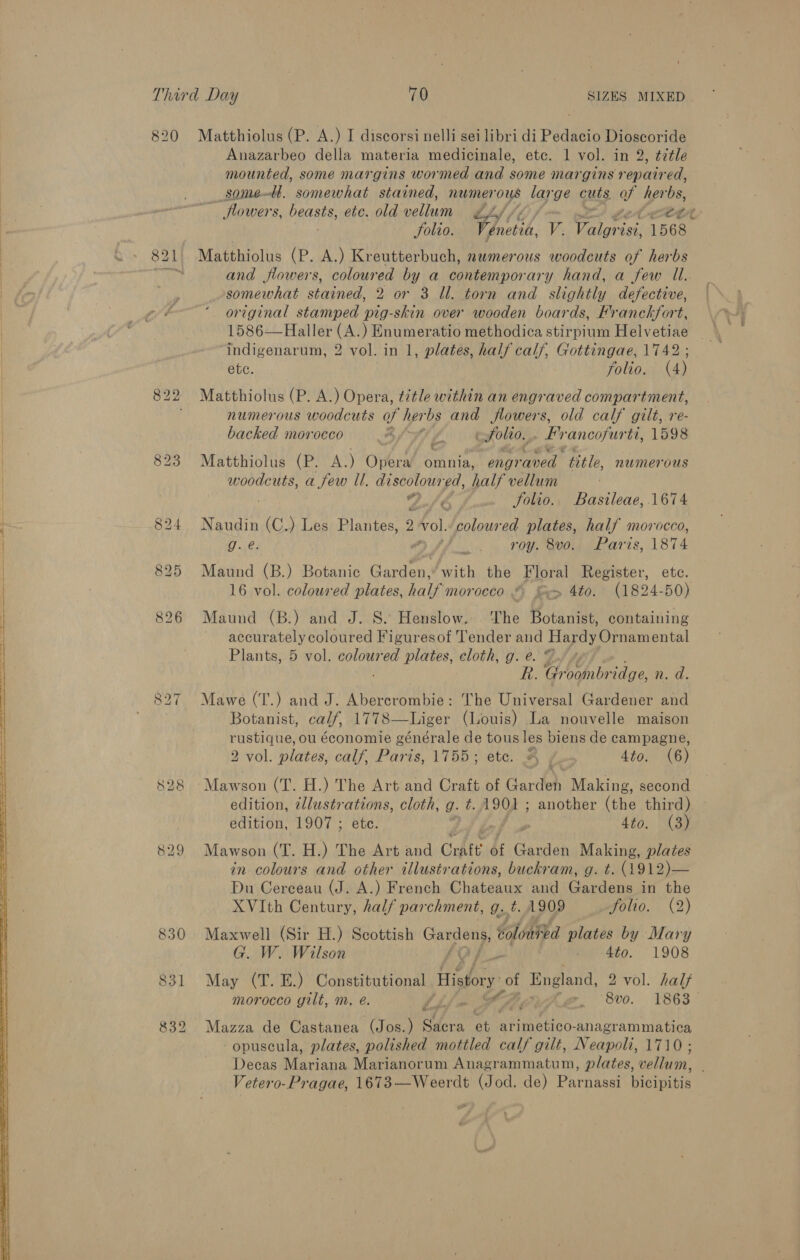  820 Matthiolus (P. A.) I discorsi nelli sei libri di Pedacio Dioscoride Anazarbeo della materia medicinale, etc. 1 vol. in 2, ¢ztle mounted, some margins wormed and some margins repaired, somett. somewhat stained, numerous large cuts of bao flowers, Paap etc. old vellum gf Zy Solio. Fonsi V. Valgrisi 1568 821 Matthiolus (P. A.) Kreutterbuch, numerous woodcuts of herbs somewhat stained, 2 or 3 ll. torn and slightly defective, original stamped pig-skin over wooden boards, Franckfort, 1586—Haller (A.) Enumeratio methodica stirpium Helvetiae indigenarum, 2 vol. in 1, plates, half calf, Gottingae, 1742 822 Matthiolus (P. A.) Opera, title within an engraved compartment, ; numerous woodcuts of her bs and flowers, old calf gilt, re- backed morocco At f cfolto., fy ‘ancofur ti, 1598 823 Matthiolus (P. A.) Opera’ omnia, engraved title, numerous woodcuts, a few ll. discoloured, Xlgiclion: 42-/¢ folio. Basileae,.1674 824 Naudin si ) Les Plantes, 2 vol. coloured plates, half morocco, i 8: fs roy, 8vo.) Paris, 1874 825 Maund (B.) Botanic a Nie the Floral Register, ete. 826 Maund (B.) and J. S. Henslow. ‘The Botanist, containing accurately coloured Figuresof Tender and Hardy Ornamental Plants, 5 vol. vig ek cloth, g. @. L/ Te Groombridge, n. d. 827 Mawe (T.) and J. Ae are | The Universal Gardener and Botanist, calf, 1778—Liger (Louis) La nouvelle maison aeatae ou économie générale de tous les biens de campagne, 2 vol. plates, calf, Paris, 1755; ete. A /-- 4to. (6) 828 Mawson (T. H.) The Art and Craft of Gardeh Making, second edition, @llustrations, cloth, g. t. A902 ; another (the third) edition, 1907 ; ete. . 4to. (3) 829 Mawson (T. H.) The Art and Cratt bf eis Making, plates in colours and other illustrations, buckram, g. t. (14912)— Du Cerceau (J. A.) French Chats and Gardens in the XVIth Century, half parchment, g..t. 1909 folio. (2) 830 Maxwell (Sir H.) Scottish ppm oS dolonted plates by Mary G. W. Wilson By 4to. 1908 831 May (T. E.) Constitutional History: of England, 2 2 vol. half morocco gilt, m, @. Sif a, g@. 8vo. 1863 832 Mazza de Castanea (Jos.) Sacra ‘at PR ees vn acre midatin® -opuscula, plates, polished mottled calf gilt, Neapoli, 1710; Decas Mariana Marianorum Anagrammatum, plates, vellum, :