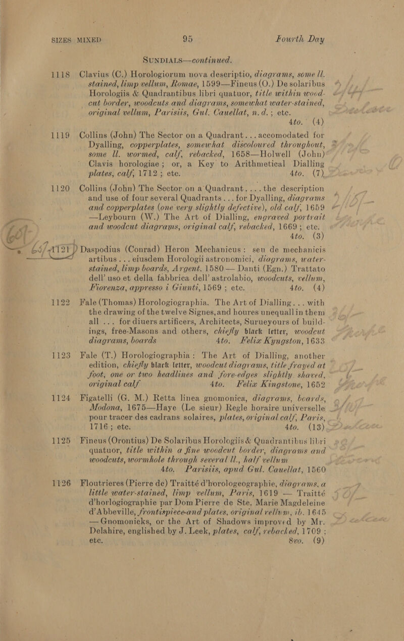 SUNDIALS—continued. 1118 Clavius (C.) Horologiorum nova descriptio, diagrams, some Il. stained, limp vellum, Romae, 1599—Fineus (O.) De solaribus Horologiis &amp; Quadrantibus libri quatuor, tztle within woud- cut border, woodcuts and diagrams, somewhat water-stained, original vellum, Parisiis, Gul. Cauellat, n.d.; ete. ata C4) 1119 Collins (John) The Sector on a Quadrant...accomodated for Dyalling, copperplates, somewhat discoloured throughout, some ll. wormed, calf, rebacked, 1658—Holwell (John) Clavis horologiae; or, a Key to Arithmetical Dialling plates, calf, 1712; ete. . 4to, (7) 1120 Collins (John) The Sector on a Quadrant....the description and use of four several Quadrants...for Dyalling, diagrams and copperplates (one very slightly defective), old calf, 1659 &amp; ae —Leybourn (W.) The Art of Dialling, engraved portrait TT 3 and woodcut diagrams, original calf, rebacked, 1669 ; ete. ce , . 4to. (3) ts / 7 a ~™s 66/-1121 ) Daspodius (Conrad) Heron Mechanicus: seu de mechanicis ————~—= artibus... eiusdem Horologii astronomici, diagrams, water- stained, limp boards, Argent. 1580 — Danti (Egn.) Trattato dell’ uso et della fabbrica dell’ astrolabio, woodcuts, vellum, Fiorenza, appresso t Giunti, 1569 ; ete. 4to. (4) 1122 Fale(Thomas) Horologiographia. The Art of Dialling... with the drawing of the twelve Signes, and houres unequallin them all ... for diuers artificers, Architects, Surueyours of build- ings, free-Masons and others, chiefly black letter, woodcut diagrams, boards Ato. Relia Kyngston, 1633 1123 Fale (T.) Horologiographia: The Art of Dialling, another _ edition, chiefly black letter, woodcut diagrams, title frayed at Soot, one or two headlines and fore-edges slightly. shaved, original calf 4to. Kelia Kingstone, 1652 ° 1124 Figatelli (G. M.) Retta linea gnomonica, diagrams, beards, pour tracer des cadrans solaires, plates, original calf, Paris, 1716; ete. 4to. (13) 1125 Fineus (Orontius) De Solaribus Horologiis &amp; Quadrantibus libri quatuor, tetle within a fine woodcut border, diagrams and woodcuts, wormhole through several ll., half vellum 4to. Parisiis, apud Gul. Cauellat, 1560 1126 Floutrieres (Pierre de) Traitté d’horologeographie, diagrams, a little water-stained, limp vellum, Paris, 1619 — Traitté Vhorlogiographie par Dom Pierre de Ste. Marie Magdeleine d’ Abbeville, /rontispiece-and plates, original vellum, ib. 1645 — Gnomonicks, or the Art of Shadows improved by Mr. Delahire, englished by J. Leek, plates, calf, rebacked, 1709 ; ete. 8vo. (9)