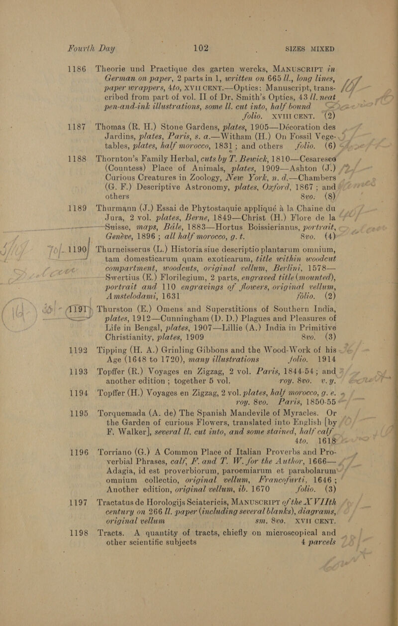 1186 1187 1188 1196 1197, 1198 Theorie und Practique des garten wercks, MANUSCRIPT iz German on paper, 2 partsin 1, written on 665 Il., long lines, folio. XxviticentT. (2) Thomas (R. H.) Stone Gardens, plates, 1905—Décoration des Thornton’s Family Herbal, cuts by 7. Bewick, 1810—Cesareseo Curious Creatures in Zoology, New York, n. d.—Chambers (G. F.) Descriptive Astronomy, plates, Oxford, 1867 ; and others | 8v0. (8) tf a ; Ww J “ . OX = eee Jura, 2 vol. plates, Berne, 1849—Christ (H.) Flore de la tam domesticarum quam exoticarum, title within woodcut compartment, woodcuts, original vellum, Berlini, 1578— Swertius (E.) Florilegium, 2 parts, engraved title (mounted), portrait and 110 engravings of flowers, original vellum, Amstelodami, 1631 Te fOlL0. AB) plates, 1912—Cunningham (D. D.) Plagues and Pleasures of Life in Bengal, plates, 1907—Lillie (A.) India in Primitive Christianity, haley 1909 80. (3) Age (1648 to 1720), many illustrations folio. 1914 another edition ; together 5 vol. roy. BVO. V.Y. the Garden of curious Flowers, translated into English [by F. Walker], several Il. cut into, ‘and some stained, half calf 4to. 1618 Torriano (G.) A Common Place of Italian Proverbs and Pro- omnium collectio, original vellum, Francofurti, 1646 ; Another edition, original vellum, ib. 1670 folio. (3) Tractatus de Horologijs Sciatericis, MANUSCRIPT of the X VIIth century on 266 ll. paper neque several blanks), diagrams, original vellum sm, 8v0. XVII CENT. Tracts. A quantity of tracts, chiefly on microscopical and » 