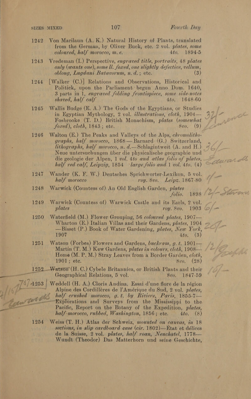 ———-— 1243 1245 1252. Von Marilaun (A. K.) Natural History of Plants, translated from the German, by Oliver Buck, ete. 2 vol. plates, some coloured, half morocco, m. e. 4to. 1894-5 Vredeman (I.) Perspective, engraved title, portraits, 48 plates only (wants one), some ll. fowed, one slightly defective, vellum, oblong, Lugduni Batavorum, n. d.; ete. (3) [Walker (C.)] Relations and Observations, Historical and Politick, upon the Parliament: begun Anno Dom. 1640, 3 parts in 1, engraved folding frontispiece, some side-notes shaved, half calf 4to. 1648-60 Wallis Budge (E. A.) The Gods of the Egyptians, or Studies in Egyptian Mythology, 2 vol. cllustrations, cloth, 1904— Fosbrooke (T. D.) British Monachism, plates be hincé Joxed), cloth, 1843; ete. 8v0. (9) Walton (E.) The Peaks and Valleys of the Alps, chromolitho- graphs, half morocco, 1868 — Barnard (G.) Switzerland, lithographs, half morocco, n. d.—Schlagintweit (A. and H.) Neue untersuchungen iiber die physicalische geographie und half red calf, Leipzig, 1854 ‘large folio and 1 vol. 4to. (4) Wander (K. F. W.) Deutsches Sprichworter-Lexikon, 5 vol. half morocco roy. 8vo. Leipz. 1867-80 Warwick (Countess of) An Old English Garden, plates folio. 1898 Warwick (Countess of) Warwick Castle and its Earls, 2 vol. Waterfield (M.) Flower Grouping, 56 coloured plates, 1907— —Bisset (P.) Book of Water Gardening, Mares: New York, 1907 4to, (3) Watson (Forbes) Flowers and Gardens, buckram, g.¢. 1901— Martin (T. M.) Kew Gardens, plates in colours, cloth, 1908— Home (M. P.M.) Stray Leaves from a Border Garden, cloth, 1901; ete. 8vo. (28) Watson’ (H.C.) Cybele Britannica, or British Plants and their Geographical Relations, 5 vol. 8v0. 1847-59 ge = 1254 Alpine des Cordilléres de l’Amérique du Sud, 2 vol. plates, half crushed morocco, g.t. by Riviere, Pats 8p5:7-— Pacific, Report on the Botany of the Expedition, plates, half-morocco, rubbed, Washington, 1856; ete. 4to. (8) Weiss (T. H.) Atlas der Schweiz, mounted on canvas, in 18 sections, in slip cardboard case (cir. 1802)—Etat et délices de la Suisse, 2 vol. plates, half roan, Neuchatel, 1778— Wundt (Theodor) Das Matterhorn vnd seine Geschichte,
