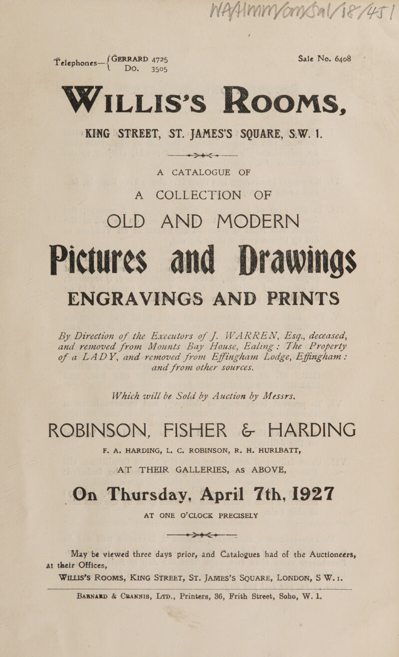 Felephones—{ GFRRARP es Sale No. 6408 WILLIs’s Rooms, KING STREET, ST. JAMES’S SQUARE, S.W. 1.  pee ae A CATALOGUE OF A 2COMEEC TION OF OLD AND MODERN Pictures and ENGRAVINGS AND PRINTS  By Direction of the Executors of J. WARREN, Esq., deceased, and removed from Mounts Bay House, Ealing: The Property of a LADY, and removed from Effingham Lodge, Effingham: and from other sources. Which will be Sold by Auction by Messrs. ROBINSON, FISHER &amp; HARDING F. A. HARDING, L. C. ROBINSON, R. H. HURLBATT, ‘AT THEIR GALLERIES, As ABOVE, On Thursday, April 7th, 1927 AT ONE O’CLOCK PRECISELY  May be viewed three days prior, and Catalogues had of the Auctioneers, at their Offices, WILLIS’S ROOMS, KING STREET, ST. JAMES’S SQUARE, LONDON, S W.1. 