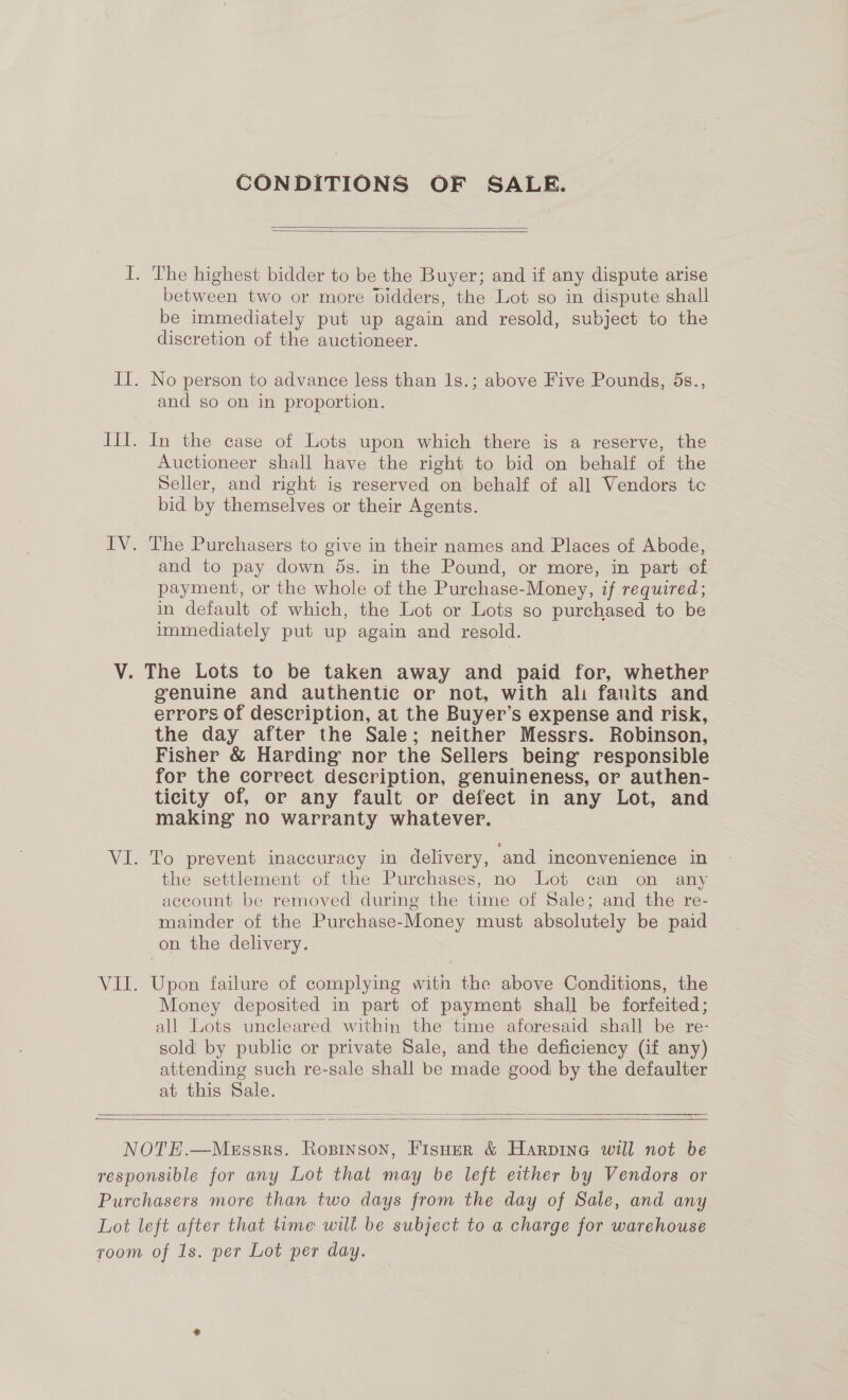 CONDITIONS OF SALE.   LV between two or more bidders, the Lot so in dispute shall be immediately put up again and resold, subject to the discretion of the auctioneer. No person to advance less than 1s.; above Five Pounds, ds., and so on in proportion. In the case of Lots upon which there is a reserve, the Auctioneer shall have the right to bid on behalf of the Seller, and right igs reserved on behalf of all Vendors tc bid by themselves or their Agents. The Purchasers to give in their names and Places of Abode, and to pay down 5s. in the Pound, or more, in part of payment, or the whole of the Purchase-Money, if required; in default of which, the Lot or Lots so purchased to be immediately put up again and resold. genuine and authentic or not, with ali fanits and errors of description, at the Buyer’s expense and risk, the day after the Sale; neither Messrs. Robinson, Fisher &amp; Harding nor the Sellers being responsible for the correct description, genuineness, or authen- ticity of, or any fault or defect in any Lot, and making no warranty whatever. To prevent inaccuracy in delivery, and inconvenience in the settlement of the Purchases, no Lot can on any account be removed during the time of Sale; and the re- mainder of the Purchase-Money must absolutely be paid on the delivery. Upon failure of complying with the above Conditions, the Money deposited in part of payment shall be forfeited; all Lots uncleared within the time aforesaid shall be re- sold by public or private Sale, and the deficiency (if any) attending such re-sale shall be made good by the defaulter at this Sale.  — —— ee a — — a  