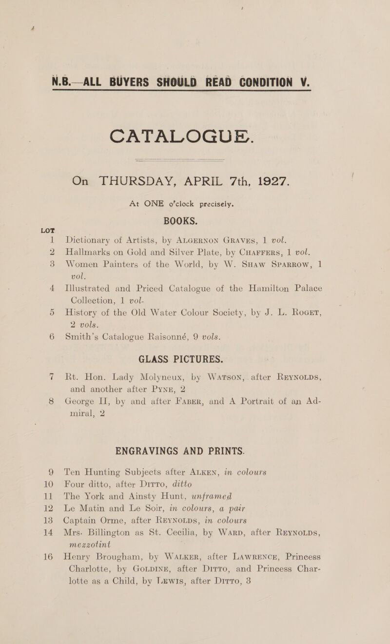 ww bo 9 10 11 12 13 14 16 CATALOGUE.   Gm PFHURSDAY, APRE.. 7th, 1927. At ONE o’clock precisely. BOOKS. Dictionary of Artists, by ALGERNON GRAVES, 1 vol. Hallmarks on Gold and Silver Plate, by Cuarrers, | vol. Women Painters of the World, by W. SHaw Sparrow, 1 vol. Illustrated and Priced Catalogue of the Hamilton Palace Collection, 1 vol. History of the Old Water Colour Society, by J. L. Roger, 2 vols. Smith’s Catalogue Raisonné, 9 vols. GLASS PICTURES. Rt. Hon. Lady Molyneux, by Wartson,.after REYNoLDs, and another after Pynz, 2 George II, by and after Fasper, and A Portrait of an Ad- miral, 2 ENGRAVINGS AND PRINTS. Ten Hunting Subjects after ALKEN, in colours Four ditto, after Dirro, ditto The York and Ainsty Hunt, unframed Le Matin and Le Soir, in colours, a pair Captain Orme, after REYNOLDs, in colours Mrs. Billington as St. Cecilia, by Warp, after ReynoLps, mezzotint ‘ Henry Brougham, by WALKER, after LAWRENCE, Princess Charlotte, by GoLDINE, after Dirro, and Princess Char-