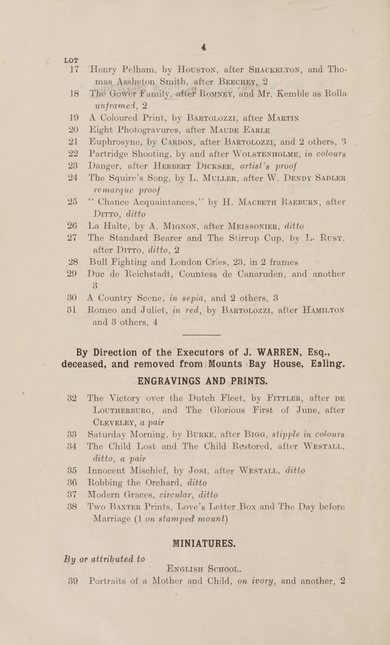 LOT 17 “Henry Pelham, by Houston, after SHackeLton, and Tho- mas Assheton Smith, after BeEcury, 2 : 18 The Gower Family,-after Romnny, and Mr, Kemble as Rolla unframed, 2 19 A Coloured Print, by Bartotozzi, after Martin 20 Hight Photogravures, after MaupE EARLE 21 Euphrosyne, by Carpon, after Barrontozzi, and 2 others, 3 22 Partridge Shooting, by and after WoLSTENHOLME, in colours 23 Danger, after Herbert DicksEE, artisl’s proof 24 The Squire’s Song, by L. MULLER, after W. DENDY SADLER remarque proof | . 25 ‘‘ Chance Acquaintances,’’ by H. Macpretu RaxEsurn, after Dirro, ditto 26 La Halte, by A. Micnon, after MEIssonigr, ditto 27 The Standard Bearer and The Stirrup Cup, by L. Rusv, alter Ditto, ditto..2 28 Bull Fighting and London Cries, 23, in 2 frames 29 Due de Reichstadt, Countess de Canaruden, and another 3 380 &lt;A Country Scene, in sepia, and 2 others, 3 31 Romeo and Juliet, in red, by Bartonozzi, after HAMILTON and 38 others, 4 By Direction of the Executors of J. WARREN, Esq., deceased, and removed from Mounts Bay House, Ealing. ENGRAVINGS AND PRINTS. 382 The Victory over the Dutch Fleet, by Firr.er, after DE : LoutHersurG, and The Glorious First of June, after CLEVELEY, a pair | 83° Saturday Morning, by Burke, after Bice, stipple in colours 34 The Child Lost and The Child Restored, after Westatt, ditto, a pair 35 Innocent Mischief, by Jost, after WESTALL, ditto 86 Robbing the Orchard, ditto 37 Modern Graces, circular, ditto 88 Two Baxter Prints, Love’s Letter Box and The Day before Marriage (1 on stamped mount) MINIATURES. By or attributed to ' Hwnettsa ScHoon. 89 Portraits of a Mother and Child, on ivory, and another, 2