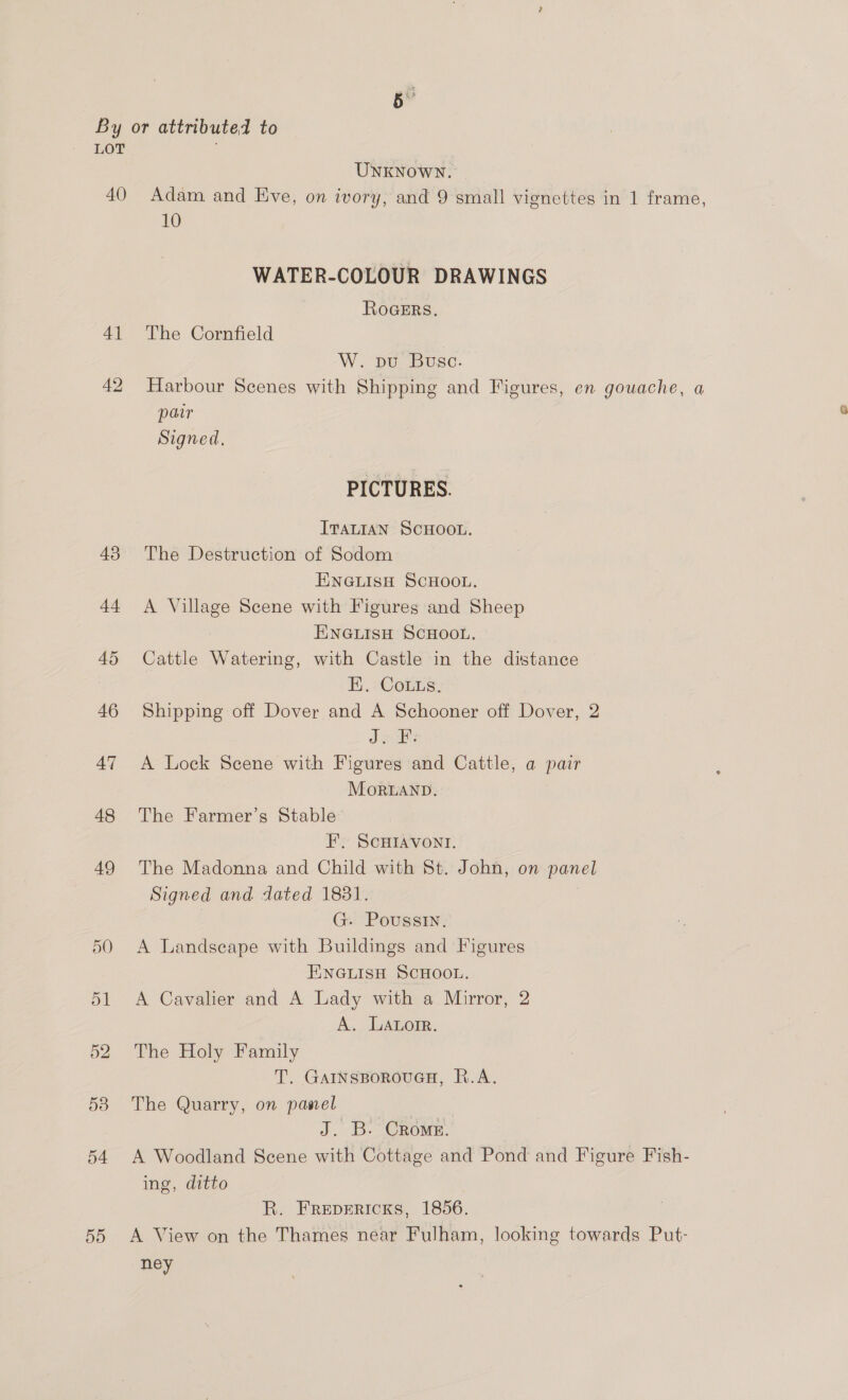 40 4] 42 43 +4 50 55 UNKNOWN. Adam. and Eve, on ivory, and 9 small vignettes in 1 frame, 10 WATER-COLOUR DRAWINGS ROGERS, The Cornfield W. pu Busc. Harbour Scenes with Shipping and Figures, en gouache, a patr Signed, PICTURES. ITALIAN SCHOOL. The Destruction of Sodom ENGLISH SCHOOL. A Village Scene with Figures and Sheep ENGLISH SCHOOL. Cattle Watering, with Castle in the distance HE, CoLus. Shipping off Dover and A Schooner off Dover, 2 Jo FB: A Lock Scene with Figures and Cattle, a pair Mortanp. The Farmer’s Stable F, SCHIAVONI. The Madonna and Child with St. John, on panel Signed and dated 1831. G. Poussin. A Landseape with Buildings and Figures ENGLISH SCHOOL. A Cavalier and A Lady with a Mirror, 2 A. Latorr. The Holy Family T. GAINSBOROUGH, R.A. The Quarry, on panel J. B. Crome. A Woodland Scene with Cottage and Pond and Figure Fish- ing, ditto R. Frepericks, 1856. A View on the Thames near Fulham, looking towards Put- ney