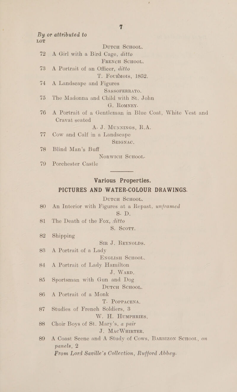 By or attributed to LOT DutcH ScHOoOL. 72 A Girl with a Bird Cage, ditto FRENCH SCHOOL. 73 <A Portrait of an Officer, ditto T. Fourmots, 1852. 74 A Landscape and Figures SASSOFERRATO. 75 The Madonna and Child with St. John G. Romney. 76 A Portrait of a Gentleman in Blue Coat, White Vest and Cravat seated A. J. Munnines, R.A. 77 Cow and Calf in a Landscape SEIGNAC, 78 Blind Man’s Buff NorwWICcH SCHOOL. 79 Porchester Castle Various Properties. PICTURES AND WATER-COLOUR DRAWINGS. DutcH SCHOOL. 80 An Interior with Figures at a Repast, unframed | a: De 81 The Death of the Fox, ditto 5. Scort. 82 Shipping Sir J. ReyYNOLDS. 83 A Portrait of a Lady ENGLISH SCHOOL. 84 <A Portrait of Lady Hamilton J. WARD. 85 Sportsman with Gun and Dog DutcH ScHOOL. 86 <A Portrait of a Monk T. PopPacENa. 87 Studies of French Soldiers, 3 W. H. Humpariszs. 88 Choir Boys of St. Mary’s, a pair 3 J. MacWaurrter. 89 A Coast Scene and A Study of Cows, Barsizon ScHoor, on panels, 2 From Lord Saville’s Collection, Rufford Abbey.