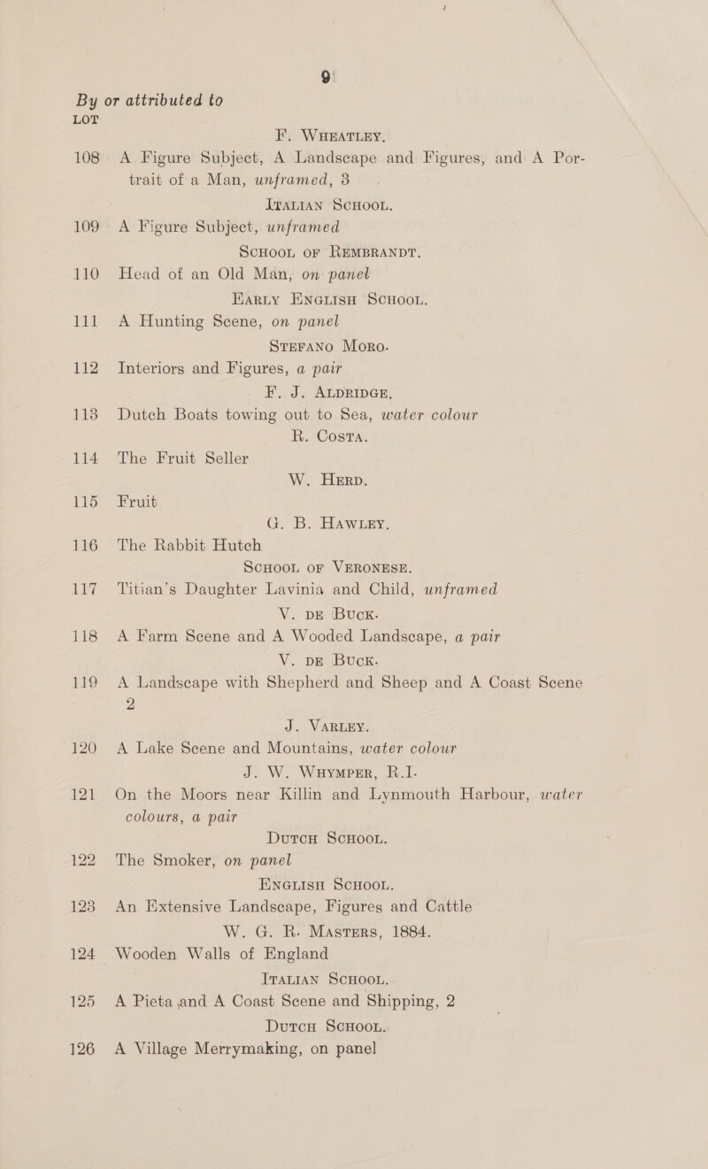 108 E19 120 121 FE. WHEATLEY, A Figure Subject, A Landscape and Figures, and A Por- trait of a Man, unframed, 3 ITALIAN SCHOOL. A Figure Subject, unframed SCHOOL OF REMBRANDT, Head of an Old Man, on panet Harty ENGLISH SCHOOL. A Hunting Scene, on panel STEFANO Moro. Interiors and Figures, a pair F, J. ALDRIDGE, Dutch Boats towing out to Sea, water colour R. Costa. The Fruit Seller W. Herp. Fruit G. B.Hawiny, The Rabbit Hutch SCHOOL OF VERONESE. Titian’s Daughter Lavinia and Child, unframed V. DE ‘Buck. A Farm Scene and A Wooded Landscape, a pair V. DE ‘Buck. A Landscape with Shepherd and Sheep and A Coast Scene 2 J. VARLEY. A Lake Scene and Mountains, water colour J. W. Wuymper, B.I. On the Moors near Killin and Lynmouth Harbour, water colours, a pair DutcH ScHOOL. The Smoker, on panel ENGLISH SCHOOL. An Extensive Landscape, Figures and Cattle W. G. R. Masters, 1884. Wooden Walls of England ITALIAN SCHOOL. A Pieta and A Coast Scene and Shipping, 2 DutcH SCHOOL. A Village Merrymaking, on panel