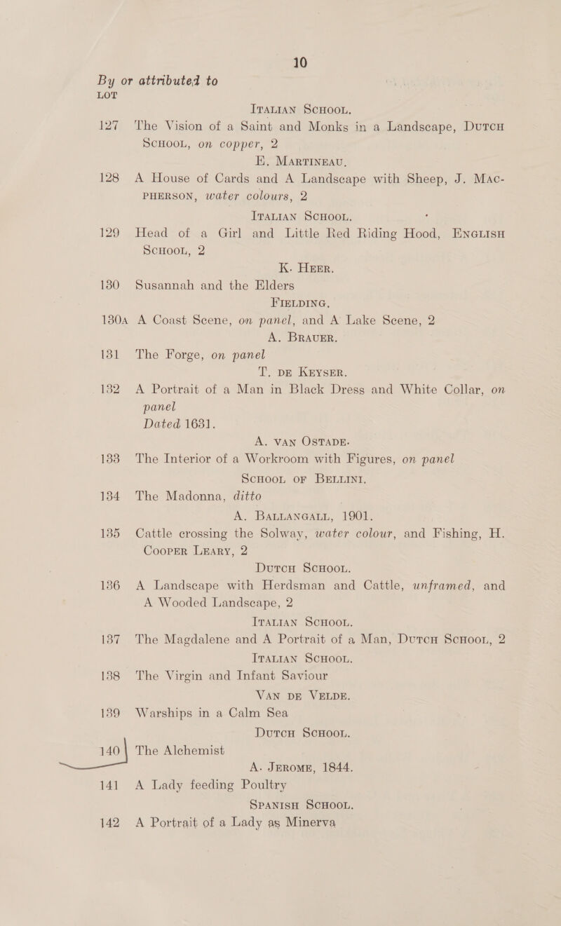 By or attributed to LOT ITALIAN SCHOOL. 127 The Vision of a Saint and Monks in a Landscape, Dutcu SCHOOL, on copper, 2 : EH, MartTIneEau, 128 A House of Cards and A Landscape with Sheep, J. Mac- PHERSON, water colours, 2 ITALIAN SCHOOL. ‘ 129 Head of a Girl and Little Red Riding Hood, Ene.isn Scuoou, 2 K. Hier. 130 Susannah and the Elders FIELDING, 180A A Coast Scene, on panel, and A Lake Scene, 2 A. BRAUER. 131 The Forge, on panel T. DE KEYSER. 182 A Portrait of a Man in Black Dress and White Collar, on panel Dated 1631. A. VAN OSTADE. 183 The Interior of a Workroom with Figures, on panel ScHooLt oF BELLINT. 1384 The Madonna, ditto | A. BALLANGALL, 1901. 1385 Cattle crossing the Solway, water colour, and Fishing, H. Cooper Lary, 2 Dutch SCHOOL. 186 A Landscape with Herdsman and Cattle, unframed, and A Wooded Landscape, 2 ITALIAN SCHOOL. 187 The Magdalene and A Portrait of a Man, Dutcu ScuHoon, 2 ITALIAN SCHOOL. . 188 The Virgin and Infant Saviour VAN DE VELDE. 189 Warships in a Calm Sea DutcH ScHOOL. 140 | The Alchemist A. JEROME, 1844. 141 A Lady feeding Poultry SPANISH SCHOOL. 142 <A Portrait of a Lady as Minerva