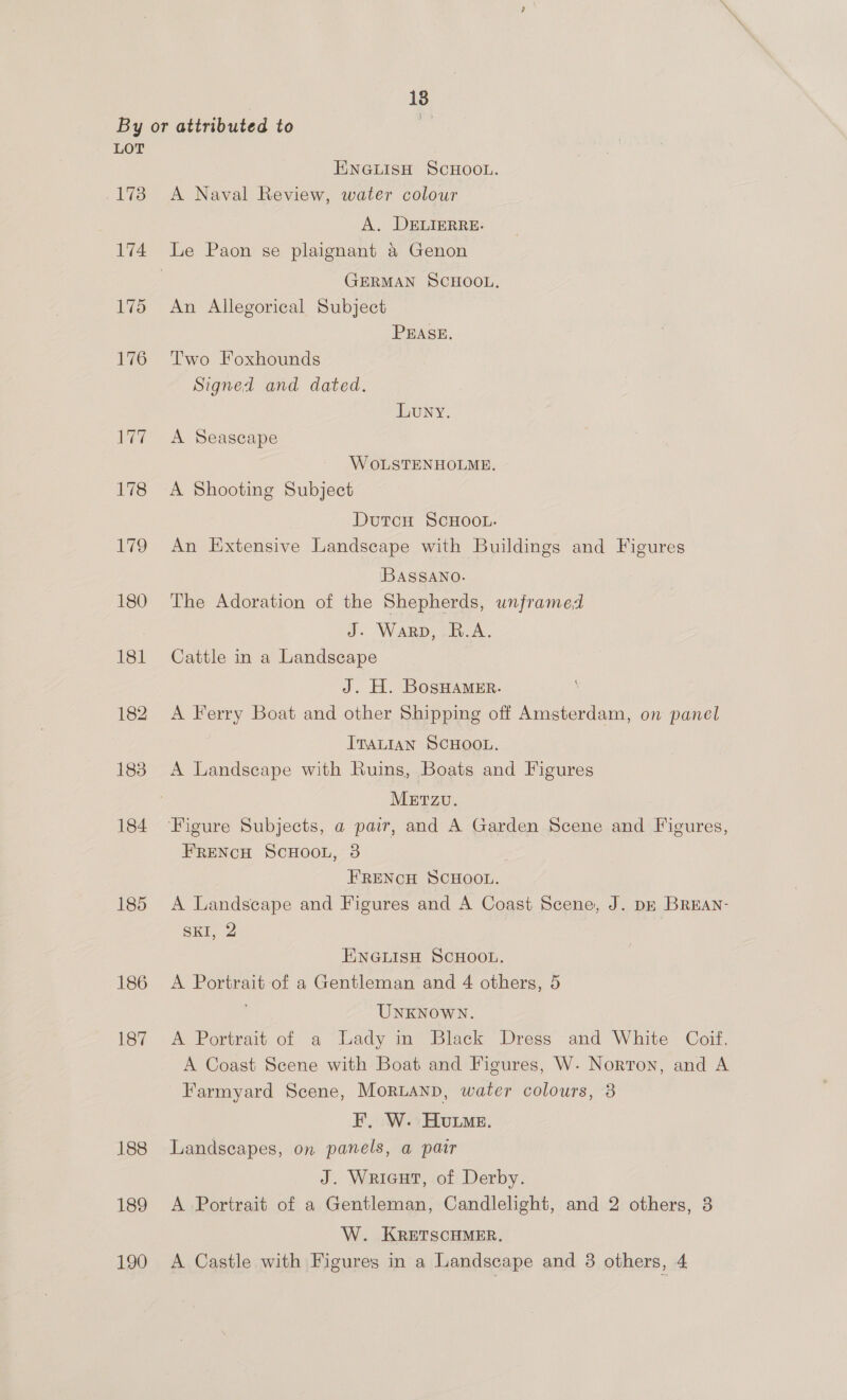 LOT 173 174 175 176 177 185 186 187 188 189 190 ENGLISH SCHOOL. A Naval Review, water colour A. DELIERRE: GERMAN SCHOOL. An Allegorical Subject PEASE. Two Foxhounds Signed and dated, LuNY. A Seascape W OLSTENHOLME. A Shooting Subject Dutcu ScHOOL. An Extensive Landscape with Buildings and Figures BASSANO. The Adoration of the Shepherds, unframed J. Warp, B.A. Cattle in a Landscape J. H. BosHamer. A Ferry Boat and other Shipping off Amsterdam, on panel ItsLIAN SCHOOL. METZU. FRENCH SCHOOL, 3 FRENCH SCHOOL. A Landscape and Figures and A Coast Scene, J. pk BREAN- SKI, 2 ENGLISH SCHOOL. A Portrait of a Gentleman and 4 others, 5 UNKNOWN. A Portrait of a Lady in Black Dress and White Coif. A Coast Scene with Boat and Figures, W. Norton, and A Farmyard Scene, Moruanp, water colours, 3 EF. W. Hume. Landscapes, on panels, a pair J. Wricut, of Derby. A Portrait of a Gentleman, Candlelight, and 2 others, 3 W. KRETSCHMER. A Castle with Figures in a Landscape and 3 others, 4
