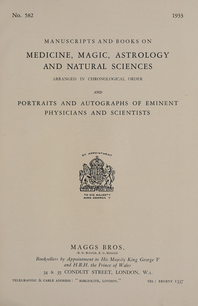 INO: 252 1933 MANUSCRIPTS AND BOOKS ON MEDICINE, MAGIC, ASTROLOGY AND NATURAL SCIENCES ARRANGED IN CHRONOLOGICAL ORDER AND PORTRAITS AND AUTOGRAPHS OF EMINENT BEleYes | @ ANismasINi Das CTE IN EIS20S  TO HIS MAJESTY KING GEORGE V MEAG, G Seb. RO Ss (B. D. MAGGS, E. U. MAGGS) Booksellers by Appointment to His Majesiy King George V and H.R.H. the Prince of Wales 34 &amp; 35 CONDUIT STREET, LONDON, W.r. TELEGRAPHIC &amp; CABLE ADDRESS: “‘ BIBLIOLITE, LONDON.” TEL: REGENT 1337