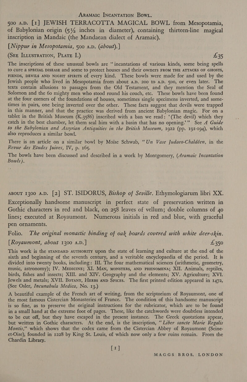 ARAMAIC INCANTATION Bow. 500 aD. [1] JEWISH TERRACOTTA MAGICAL BOWL from Mesopotamia, of Babylonian origin (5%4 inches in diameter), containing thirteen-line magical inscription in Mandaic (the Mandaean dialect of Aramaic). [Nippur in Mesopotamia, 500 a.v. (about). | (Sze Intustration, Prats I.) P35 The inscriptions of these unusual bowls are “‘ incantations of various kinds, some being spells to cure a SPECIAL DISEASE and some to protect houses and their owners FROM THE ATTACKS OF GHOSTS, FIENDS, DEVILS AND NIGHT sPIRITS of every kind. These bowls were made for and used by the Jewish people who lived in Mesopotamia from about a.p. 200 to a.D. 500, or even later. The texts contain allusions to passages from the Old Testament, and they mention the Seal of Solomon and the 60 mighty men who stood round his couch, etc. These bowls have been found at the four corners of the foundations of houses, sometimes single specimens inverted, and some- times in pairs, one being inverted over the other. These facts suggest that devils were trapped in this manner, and that the practice was derived from ancient Babylonian magic. For on a tablet in the British Museum (K.3586) inscribed with a ban we read: ‘(The devil) which they catch in the best chamber, let them seal him with a basin that has no opening.’” See A Guide to the Babylonian and Assyrian Antiquities in the British Museum, oe (pp. 191-194), which also reproduces a similar bowl. There is an article on a similar bowl by Moise Schwab, “Un Vase Judaeco-Chaldéen, in the Revue des Etudes Juives, IV, p. 165. | The bowls have been discussed and described in a work by Montgomery, (Aramaic Incantation Bowls). ABOUT 1300 A.D. [2] ST. ISIDORUS, Bishop of Seville. Ethymologiarum libri XX. Exceptionally handsome manuscript in perfect state of preservation written in Gothic characters in red and black, on 258 leaves of vellum; double columns of 40 lines; executed at Royaumont. Numerous initials in red and blue, with graceful pen ornaments. Folio. The original monastic binding of oak boards covered with white deer-skin. [Royaumont, about 1300 a.D.] $350 This work is the srANDARD AUTHORITY upon the state of learning and culture at the end of the sixth and beginning of the seventh century, and a veritable encyclopaedia of the period. It is divided into twenty books, including: III. The four mathematical sciences (arithmetic, geometry, music, astronomy); IV. MepicinE; XI. MAN, MONSTERS, AND PHENOMENA; XII. Animals, reptiles, birds, fishes and insects; XIII. and XIV. Geography and the elements; XV. Agriculture; XVI. Jewels and metals; XVII. Borany, Hers anp Spices. The first printed edition appeared in 1472, (See Osler, Incunabula Medica, No. 13.) A beautiful example of the French art of writing, from the scriptorium of Royaumont, one of the most famous Cistercian Monasteries of France. The condition of this handsome manuscript is so fine, as to preserve the original instructions for the rubricator, which are to be found in a small hand at the extreme foot of pages. These, like the catchwords were doubtless intended to be cut off, but they have escaped in the present instance. The Greek quotations appear, but written in Gothic characters. At the end, is the inscription, “Liber sancte Marie Regalis Montis,’” which shows that the codex came from the Cistercian Abbey of Royaumont (Seine- et-Oise), founded in 1228 by King St. Louis, of which now only a few ruins remain. From the Chardin Library. [1]