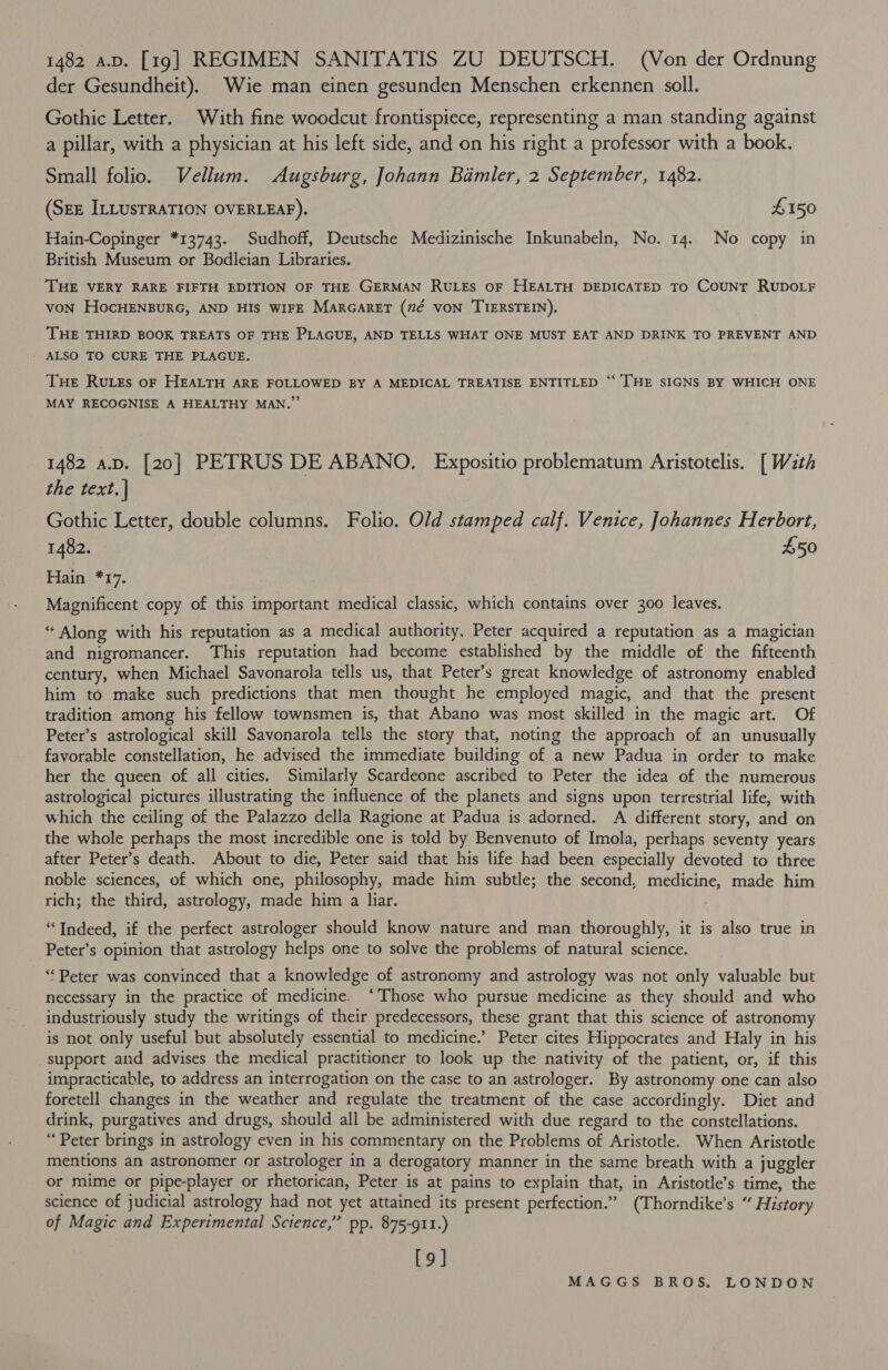 1482 a.v. [19] REGIMEN SANITATIS ZU DEUTSCH. (Von der Ordnung der Gesundheit). Wie man einen gesunden Menschen erkennen soll. Gothic Letter. With fine woodcut frontispiece, representing a man standing against a pillar, with a physician at his left side, and on his right a professor with a book. Small folio. Vellum. Augsburg, Johann Bamler, 2 September, 1482. (SEE ILLUSTRATION OVERLEAF). $150 Hain-Copinger *13743. Sudhoff, Deutsche Medizinische Inkunabeln, No. 14. No copy in British Museum or Bodleian Libraries. THE VERY RARE FIFTH EDITION OF THE GERMAN RULES OF HEALTH DEDICATED TO COUNT RUDOLF voN HocHENBURG, AND HIS WIFE MARGARET (#7¢ VON TIERSTEIN). THE THIRD BOOK TREATS OF THE PLAGUE, AND TELLS WHAT ONE MUST EAT AND DRINK TO PREVENT AND Tue RuLes oF HEALTH ARE FOLLOWED BY A MEDICAL TREATISE ENTITLED ‘‘ THE SIGNS BY WHICH ONE MAY RECOGNISE A HEALTHY MAN.”’ 1482 a.p. [20] PETRUS DE ABANO. Expositio problematum Aristotelis. [With the text. | Gothic Letter, double columns. Folio. Old stamped calf. Venice, Johannes Herbort, 1482. £50 Hain *17. Magnificent copy of this important medical classic, which contains over 300 leaves. “ Along with his reputation as a medical authority, Peter acquired a reputation as a magician and nigromancer. This reputation had become established by the middle of the fifteenth century, when Michael Savonarola tells us, that Peter’s great knowledge of astronomy enabled him to make such predictions that men thought he employed magic, and that the present tradition among his fellow townsmen is, that Abano was most skilled in the magic art. Of Peter’s astrological skill Savonarola tells the story that, noting the approach of an unusually favorable constellation, he advised the immediate building of a new Padua in order to make her the queen of all cities. Similarly Scardeone ascribed to Peter the idea of the numerous astrological pictures illustrating the influence of the planets and signs upon terrestrial life, with which the ceiling of the Palazzo della Ragione at Padua is adorned. A different story, and on the whole perhaps the most incredible one is told by Benvenuto of Imola, perhaps seventy years after Peter’s death. About to die, Peter said that his life had been especially devoted to three noble sciences, of which one, philosophy, made him subtle; the second, medicine, made him rich; the third, astrology, made him a liar. “Indeed, if the perfect astrologer should know nature and man thoroughly, it is also true in Peter’s opinion that astrology helps one to solve the problems of natural science. ‘Peter was convinced that a knowledge of astronomy and astrology was not only valuable but necessary in the practice of medicine. ‘Those who pursue medicine as they should and who industriously study the writings of their predecessors, these grant that this science of astronomy is not only useful but absolutely essential to medicine.’ Peter cites Hippocrates and Haly in his support and advises the medical practitioner to look up the nativity of the patient, or, if this impracticable, to address an interrogation on the case to an astrologer. By astronomy one can also foretell changes in the weather and regulate the treatment of the case accordingly. Diet and drink, purgatives and drugs, should all be administered with due regard to the constellations. ‘Peter brings in astrology even in his commentary on the Problems of Aristotle. When Aristotle mentions an astronomer or astrologer in a derogatory manner in the same breath with a juggler or mime or pipe-player or rhetorican, Peter is at pains to explain that, in Aristotle’s time, the science of judicial astrology had not yet attained its present perfection.” (Thorndike’s “ History of Magic and Experimental Science,” pp. 875-911.) [9]
