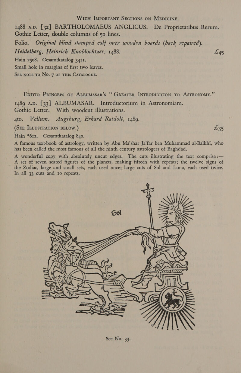 1488 a.v. [32] BARTHOLOMAEUS ANGLICUS. De Proprietatibus Rerum. Gothic Letter, double columns of 50 lines. Folio. Original blind stamped calf over wooden boards (back repaired). Heidelberg, Heinrich Knoblochtzer, 1488. £45 Hain 2508. Gesamtkatalog 3411. Small hole in margins of first two leaves. SEE NOTE TO No. 7 oF THIS CATALOGUE. Epitio Princeps oF ALBUMASAR’S ‘‘ GREATER INTRODUCTION To ASTRONOMY.” 1489 a.p. [33] ALBUMASAR. Introductorium in Astronomiam. Gothic Letter. With woodcut illustrations. 4to. Vellum. Augsburg, Erhard Ratdolt, 1489. (SEE ILLUSTRATION BELOW.) __ $35 Hain *612. Gesamtkatalog 840. A famous text-book of astrology, written by Abu Ma’shar Ja’far ben Muhammad al-Balkhi, who has been called the most famous of all the ninth century astrologers of Baghdad. A. wonderful copy with absolutely uncut edges. The cuts illustrating the text comprise :— A set of seven seated figures of the planets, making fifteen with repeats; the twelve signs of ' the Zodiac, large and small sets, each used once; large cuts of Sol and Luna, each used twice. In all 33 cuts and Io repeats. ss Mow | )    WSN EY Sas ye ULE