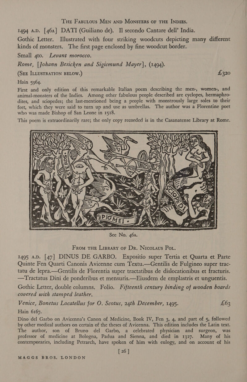 THE Fasputous MEN AND MonsTERs OF THE INDIES. 1494 A.D. [464] DATI (Guiliano de). I] secondo Cantare dell’ India. Gothic Letter. Illustrated with four striking woodcuts depicting many different kinds of monsters. The first page enclosed by fine woodcut border. Small 4to. Levant morocco. Rome, [Johann Besicken and Sigismund Mayer], (1494). (SEE ILLUSTRATION BELOW.) $320 Hain 5964. First and only edition of this remarkable Italian poem describing the men-, women-, and animal-monsters of the Indies. Among other fabulous people described are cyclopes, hermaphro- dites, and sciopedes; the last-mentioned being a people with monstrously large soles to their feet, which they were said to turn up and use as umbrellas. The author was a Florentine poet who was made Bishop of San Leone in 1518. This poem is extraordinarily rare; the only copy recorded is in the Casanatense Library at Rome. - VAY, i VV} = By WNW 2 WS  From THE Lisprary oF Dr. Nicoraus Pot. 1495 A.D. [47] DINUS DE GARBO. Expositio super Tertia et Quarta et Parte Quinte Fen Quarti Canonis Avicenne cum Textu.—Gentilis de Fulgineo super trac- tatu de lepra.—Gentilis de Florentia super tractatibus de dislocationibus et fracturis. —Tractatus Dini de ponderibus et mensuris.—Eiusdem de emplastris et unguentis. Gothic Letter, double columns. Folio. Fifteenth century binding of wooden boards covered with stamped leather. Venice, Bonetus Locatellus for O. Scotus, 24th December, 1495. £63 Hain 6167. Dino del Garbo on Avicenna’s Canon of Medicine, Book IV, Fen 3, 4, and part of 5, followed by other medical authors on certain of the theses of Avicenna. This edition includes the Latin text. The author, son of Bruno del Garbo, a celebrated physician and surgeon, was professor of medicine at Bologna, Padua and Sienna, and died in 1327. Many of his contemporaries, including Petrarch, have spoken of him with eulogy, and on account of his [ 26 ]