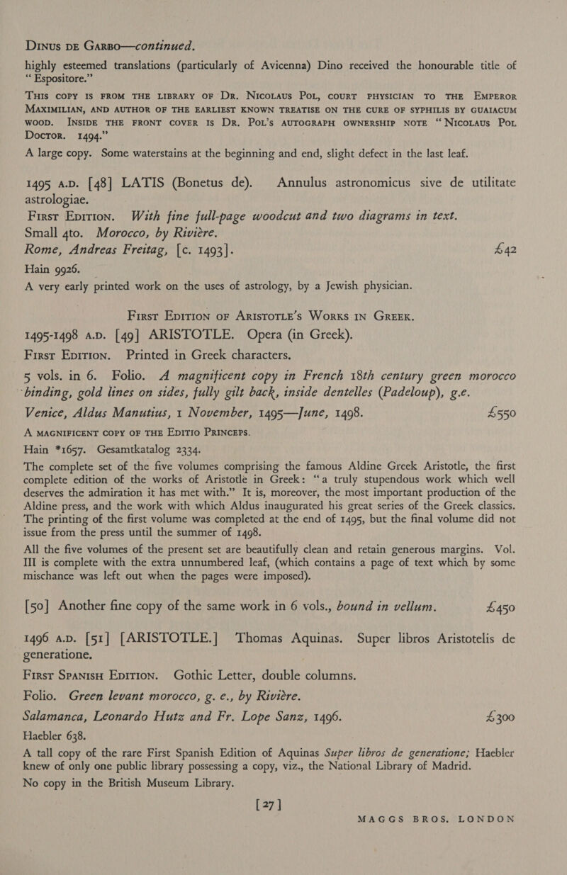 Dinus pE Garpo—continued. highly esteemed translations (particularly of Avicenna) Dino received the honourable title of “‘ Espositore.” THIS COPY IS FROM THE LIBRARY OF Dr. NicoLaus PoL, couRT PHYSICIAN TO THE EMPEROR MAXIMILIAN, AND AUTHOR OF THE EARLIEST KNOWN TREATISE ON THE CURE OF SYPHILIS BY GUAIACUM woop. INSIDE THE FRONT COVER Is DR. POL’s AUTOGRAPH OWNERSHIP NOTE ‘“‘ NicoLtaus Po. Doctor. 1494.” A large copy. Some waterstains at the beginning and end, slight defect in the last leaf. 1495 a.D. [48] LATIS (Bonetus de). Annulus astronomicus sive de utilitate astrologiae. First Epition. With fine full-page woodcut and two diagrams tin text. Small 4to. Morocco, by Riviere. Rome, Andreas Freitag, [c. 1493]. £42 Hain 9926. A very early printed work on the uses of astrology, by a Jewish physician. First Epirion of ARISTOTLE’s Works IN GREEK. 1495-1498 a.p. [49] ARISTOTLE. Opera (in Greek). First Epition. Printed in Greek characters. 5 vols. in 6. Folio. A magnificent copy in French 18th century green morocco ‘binding, gold lines on sides, fully gilt back, inside dentelles (Padeloup), g.e. Venice, Aldus Manutius, 1 November, 1495—June, 1408. £550 A MAGNIFICENT COPY OF THE EDITIO PRINCEPS. Hain *1657. Gesamtkatalog 2334. The complete set of the five volumes comprising the famous Aldine Greek Aristotle, the first complete edition of the works of Aristotle in Greek: “a truly stupendous work which well deserves the admiration it has met with.” It is, moreover, the most important production of the Aldine press, and the work with which Aldus inaugurated his great series of the Greek classics. The printing of the first volume was completed at the end of 1495, but the final volume did not issue from the press until the summer of 1498. All the five volumes of the present set are beautifully clean and retain generous margins. Vol. III is complete with the extra unnumbered leaf, (which contains a page of text which by some mischance was left out when the pages were imposed). [50] Another fine copy of the same work in 6 vols., bound in vellum. £450 1496 av. [51] [ARISTOTLE.] Thomas Aquinas. Super libros Aristotelis de generatione. } First SpanisH Epirion. Gothic Letter, double columns. Folio. Green levant morocco, g. e., by Riviere. Salamanca, Leonardo Hutz and Fr. Lope Sanz, 1496. £300 Haebler 638. A tall copy of the rare First Spanish Edition of Aquinas Super libros de generatione; Haebler knew of only one public library possessing a copy, viz., the National Library of Madrid. No copy in the British Museum Library. [27 ]