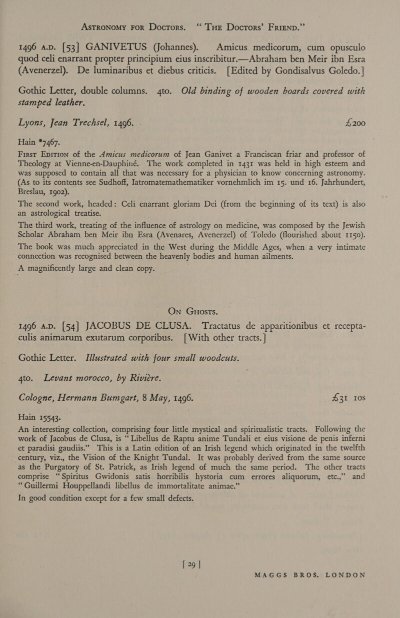 ASTRONOMY FOR Doctors. ‘‘ THE Docrors’ FRIEND.”’ 1496 a.p. [53] GANIVETUS (Johannes). Amicus medicorum, cum opusculo quod celi enarrant propter principium eius inscribitur——Abraham ben Meir ibn Esra (Avenerzel). De luminaribus et diebus criticis. [Edited by Gondisalvus Goledo. | Gothic Letter, double columns. 4to. Old binding of wooden boards covered with stamped leather. Lyons, Jean Trechsel, 1496. - 4200 Hain *7467. First Epition of the Amicus medicorum of Jean Ganivet a Franciscan friar and professor of Theology at Vienne-en-Dauphiné. The work completed in 1431 was held in high esteem and was supposed to contain all that was necessary for a physician to know concerning astronomy. (As to its contents see Sudhoff, Iatromatemathematiker vornehmlich im 15. und 16. Jahrhundert, Breslau, 1902). The second work, headed: Celi enarrant gloriam Dei (from the beginning of its text) is also an astrological treatise. The third work, treating of the influence of astrology on medicine, was composed by the Jewish Scholar Abraham ben Meir ibn Esra (Avenares, Avenerzel) of Toledo (flourished about 1150). The book was much appreciated in the West during the Middle Ages, when a very intimate connection was recognised between the heavenly bodies and human ailments. A magnificently large and clean copy. On GuostTs. 1496 a.D. [54] JACOBUS DE CLUSA. Tractatus de apparitionibus et recepta- culis animarum exutarum corporibus. [With other tracts. | Gothic Letter. Illustrated with four small woodcuts. 4to. Levant morocco, by Riviere. Cologne, Hermann Bumgart, 8 May, 1496. 431 Ios Hain 15543. An interesting collection, comprising four little mystical and spiritualistic tracts. Following the work of Jacobus de Clusa, is “ Libellus de Raptu anime Tundali et eius visione de penis inferni et paradisi gaudiis.”” This is a Latin edition of an Irish legend which originated in the twelfth century, viz., the Vision of the Knight Tundal. It was probably derived from the same source as the Purgatory of St. Patrick, as Irish legend of much the same period. The other tracts comprise “Spiritus Gwidonis satis horribilis hystoria cum errores aliquorum, etc.,” and “Guillermi Houppellandi libellus de immortalitate animae.” In good condition except for a few small defects.