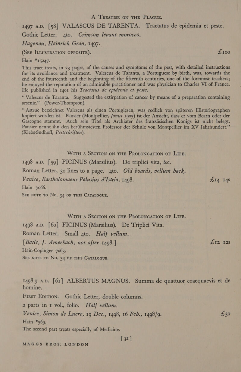 A TREATISE ON THE PLAGUE. 1497 A.D. [58] VALASCUS DE TARENTA. Tractatus de epidemia et peste. Gothic Letter. 4to. Crimson levant morocco. Hagenau, Heinrich Gran, 1497. (SEE ILLUSTRATION OPPOSITE). £100 Hain *15247. This tract treats, in 23 pages, of the causes and symptoms of the pest, with detailed instructions for its avoidance and treatment. Valescus de Taranta, a Portuguese by birth, was, towards the end of the fourteenth and the beginning of the fifteenth centuries, one of the foremost teachers; he enjoyed the reputation of an admirable practitioner and was physician to Charles VI of France. He published in 1401 his Tractatus de epidemia et peste. ‘““Valescus de Taranta. Suggested the extirpation of cancer by means of a preparation containing arsenic.” (Power-Thompson). “Astruc bezeichnet Valescus als einen Portugiesen, was redlich von spateren Historiographen kopiert worden ist. Pansier (Montpellier, Janus 1905) ist der Ansicht, dass er vom Bearn oder der Gascogne stammt. Auch sein Titel als Archiater des franzdsischen Konigs ist nicht belegt. Pansier nennt ihn den bertihmstesten Professor der Schule von Montpellier im XV Jahrhundert.” (Klebs-Sudhoff, Pestschriften). WITH A SECTION ON THE PROLONGATION OF LIFE. 1498 a.p. [59] FICINUS (Marsilius). De triplici vita, &amp;c. Roman Letter, 30 lines to a page. 4to. Old boards, vellum back. Venice, Bartholomaeus Pelusius d’Istria, 1498. £14 14s Hain 7066. SEE NOTE TO No. 34 OF THIS CATALOGUE. WITH A SECTION ON THE PROLONGATION OF LIFE. 1498 a.p. [60] FICINUS (Marsilius). De Triplici Vita. Roman Letter. Small 4to. Half vellum. [Basle, J]. Amerbach, not after 1498. ] #12 12s Hain-Copinger 7063. SEE NOTE TO No. 34 OF THIS CATALOGUE. 1498-9 a.D. [61] ALBERTUS MAGNUS. Summa de quattuor coaequaevis et de homine. First Eprrion. Gothic Letter, double columns. 2 parts in 1 vol., folio. Half vellum. Venice, Simon de Luere, 19 Dec., 1498, 16 Feb., 1498/9. £30 Hain *569. The second part treats especially of Medicine. [ 32]