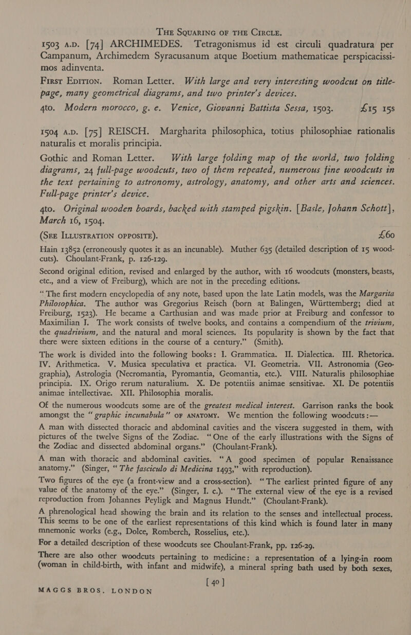 . THE SQUARING OF THE CIRCLE. 1503 a.D. [74] ARCHIMEDES. Tetragonismus id est circuli quadratura per Campanum, Archimedem Syracusanum atque Boetium mathematicae perspicacissi- mos adinventa. First Epirion. Roman Letter. Wauth large and very interesting woodcut on title- page, many geometrical diagrams, and two printer’s devices. 4to. Modern morocco, g. e. Venice, Giovanni Battista Sessa, 1503. L15, 158 1504 a.D. [75] REISCH. Margharita philosophica, totius philosophiae rationalis naturalis et moralis principia. Gothic and Roman Letter. Wath large folding map of the world, two folding diagrams, 24 full-page woodcuts, two of them repeated, numerous fine woodcuts in the text pertaining to astronomy, astrology, anatomy, and other arts and sciences. Full-page printer’s device. 4to. Original wooden boards, backed with stamped pigskin. | Basle, Johann Schett}, March 16, 1504. (SEE ILLUSTRATION OPPOSITE). £60 Hain 13852 (erroneously quotes it as an incunable). Muther 635 (detailed description of 15 wood- cuts). Choulant-Frank, p. 126-129. Second original edition, revised and enlarged by the author, with 16 woodcuts (monsters, beasts, etc., and a view of Freiburg), which are not in the preceding editions. “‘ The first modern encyclopedia of any note, based upon the late Latin models, was the Margarita Philosophica. The author was Gregorius Reisch (born at Balingen, Wiirttemberg; died at Freiburg, 1523). He became a Carthusian and was made prior at Freiburg and confessor to Maximilian J. The work consists of twelve books, and contains a compendium of the trivium, the quadrivium, and the natural and moral sciences. Its popularity is shown by the fact that there were sixteen editions in the course of a century.” (Smith). The work is divided into the following books: I. Grammatica. II. Dialectica. II]. Rhetorica. IV. Arithmetica. V. Musica speculativa et practica. VI. Geometria. VII. Astronomia (Geo- graphia), Astrologia (Necromantia, Pyromantia, Geomantia, etc.). III. Naturalis philosophiae principia. IX. Origo rerum naturalium. X. De potentiis animae sensitivae. XI. De potentiis animae intellectivae. XII. Philosophia moralis. Of the numerous woodcuts some are of the greatest medical interest. Garrison ranks the book amongst the “ graphic incunabula’”’ or aNAToMy. We mention the following woodcuts :— A man with dissected thoracic and abdominal cavities and the viscera suggested in them, with pictures of the twelve Signs of the Zodiac. ‘“ One of the early illustrations with the Signs of the Zodiac and dissected abdominal organs.” (Choulant-Frank). A man with thoracic and abdominal cavities. “A good specimen of popular Renaissance anatomy.” (Singer, “ The fasciculo di Medicina 1493,” with reproduction). Two figures of the eye (a front-view and a cross-section). ‘The earliest printed figure of any value of the anatomy of the eye.” (Singer, I. c.). ‘The external view of the eye is a revised reproduction from Johannes Peyligk and Magnus Hundt.” (Choulant-Frank). A phrenological head showing the brain and its relation to the senses and intellectual process. This seems to be one of the earliest representations of this kind which is found later in many mnemonic works (e.g., Dolce, Romberch, Rosselius, etc.). For a detailed description of these woodcuts see Choulant-Frank, pp. 126-29. There are also other woodcuts pertaining to medicine: a representation of a lying-in room (woman in child-birth, with infant and midwife), a mineral spring bath used by both sexes, [ 40 ]