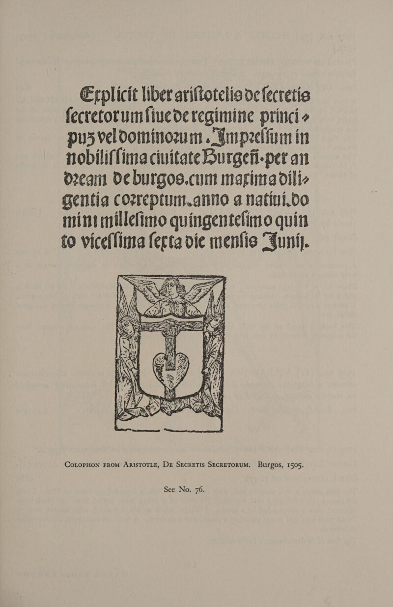 Erplicit liber aviftotelis de fecretia fecretotumfiuederegimine princi pus veloominozum . smpeetiim in nobiliffimea ciuitate Burgefi-per an d2eam Oe burgos.cum maging dili- gentia coreptum.anno a natini.oo mint millefimo quingentelimo quin to viceffima ferta die menfis “Suni.  CoLOPHON FROM ARISTOTLE, DE SECRETIS SECRETORUM. Burgos, 1505.