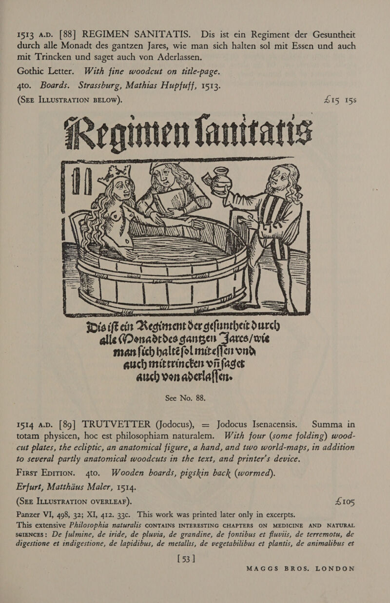 1513 A.D. [88] REGIMEN SANITATIS. Dis ist ein Regiment der Gesuntheit durch alle Monadt des gantzen Jares, wie man sich halten sol mit Essen und auch mit Trincken und saget auch von Aderlassen. Gothic Letter. With fine woodcut on ttle-page. 4to. Boards. Strassburg, Mathias Hupfuff, 1513. (Srz ILLusTRATION BELOW). HIS 15s Regiien fanitates    ee hee  geftanehert durch alle (Oonadrdes ganegen “Jares/wte  auch von aderlaffen. See No. 88. 1514 A.D. [89] TRUTVETTER (Jodocus), = Jodocus Isenacensis. Summa in totam physicen, hoc est philosophiam naturalem. Wauth four (some folding) wood- cut plates, the ecliptic, an anatomical figure, a hand, and two world-maps, tn addition to several partly anatomical woodcuts in the text, and printer’s device. Firsr Eprrion. 4to. Wooden boards, pigskin back (wormed). Erfurt, Matthdus Maler, 1514. (SEE ILLUSTRATION OVERLEAF). S105 Panzer VI, 498, 32; XI, 412. 33c. This work was printed later only in excerpts. This extensive Philosophia naturalis CONTAINS INTERESTING CHAPTERS ON MEDICINE AND NATURAL sereNcES: De fulmine, de iride, de pluvia, de grandine, de fontibus et fluviis, de terremotu, de digestione et indigestione, de lapidibus, de metallis, de vegetabilibus et plantis, de animalibus et [53]