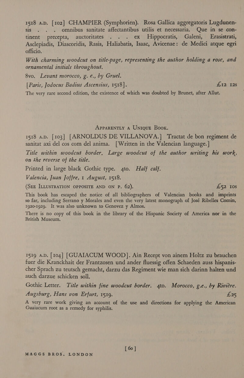 tant A.D. [102] CHAMPIER (Symphorien). Rosa Gallica aggregatoris Lugdunen- sis . . omnibus sanitate affectantibus utilis et necessaria. Que in se con- tinent precepta, auctoritates . . . ex Hippocratis, Galeni, Erasistrati, Asclepiadis, Diascoridis, Rasis, Haliabatis, Isaac, Avicenae: de Medici atque egri officio. With charming woodcut on title-page, representing the author holding a rose, and ornamental initials throughout. 8vo. Levant morocco, g. é., by Gruel. [ Paris, Jodocus Badius Ascensius, 1518]. 412 128 The very rare second edition, the existence of which was doubted by Brunet, after Allut. APPARENTLY A UNIQUE Book. 1518 a.p. [103] [ARNOLDUS DE VILLANOVA.] Tractat de bon regiment de sanitat axi del cos com del anima. [Written in the Valencian language. | Title within woodcut border, Large woodcut of the author writing his work, on the reverse of the ttle. | Printed in large black Gothic type. 4to. Half calf. Valencia, Juan Joffre, 1 August, 1518. (SEE ILLUSTRATION OPPOSITE AND ON P. 62). £52 10s This book has escaped the notice of all bibliographers of Valencian books and imprints so far, including Serrano y Morales and even the very latest monograph of José Ribelles Comin, 1920-1929. It was also unknown to Genovez y Almos. There is no copy of this book in the library of the Hispanic Society of America nor in the British Museum. 1519 A.D. [104] [GUAIACUM WOOD]. Ain Recept von ainem Holtz zu brauchen fuer die Kranckhait der Frantzosen und ander fluessig offen Schaeden auss hispanis- cher Sprach zu teutsch gemacht, darzu das Regiment wie man sich darinn halten und auch darzue schicken soll. Gothic Letter. Title within fine woodcut border. 4to. Morocco, g.e., by Rivitre. Augsburg, Hans von Erfurt, 15109. $25 A very rare work giving an account of the use and directions for applying the American Guaiacum root as a remedy for syphilis. [ 60 ]